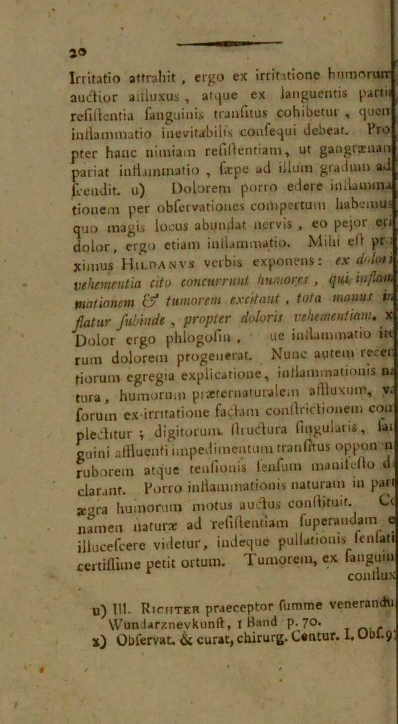'i lrritatio aftrahit , ergo ex irrititione humorurr auditor aitiuxus , atque ex ianguentis partii refiftentia fanguiuis tranfttus cohibetur , queu inflammatio inevitabibs coufequi debeat. Pro pter hanc nitniam refiftentiam, ut gaogrxnan pariat inllammatio , firpe ad ilium gradum ad fee adit, u) Dolorem porro edere inlbumu tioaem per obfervationes comperturn habemus quo magis locus abundat nervis , eo pejor en dolor, ergo etiam inllammatio. Mihi ell pr) ximus Hildanvs verbis exponens: ex d'dof i vehnmntia cito concurrunt linmorcs , qui inflam mntionem &? tumor em excitant, tot a mams in flatur fubrnde , propter doloris vehementianu x Dolor ergo phlogofin , ue inllammatio it* rum dolorem progenerat. Nunc autem recer. riorum egregia explicatione, iuflammatiouis ni tura, hurnorum ptaeternaturalem afflaxum, v< forum ex*irntatione factam conltridionem con pleCtitur ; digitorum. Ilrudura fingulaiis, lai guini affluent*! impedimentum traufJtus oppon n ruborem atque tenfiouis fenfum mamiello d ciarant. Porro inflammationis naturam in part xgra hurnorum motus auclus conltituir. Cc namen naturae ad refiflentiam fuperandam e illucefcere videtur, indeque pullationis lenlati certiflime petit ortum. Tumorem, ex fan gum conliux u) 111. Richter praeceptor fumme venerandu Wundarznevkunft, I Band p. 70. x) Obiervat, & curat, chirurg. Cantur. 1* Ubl. 9