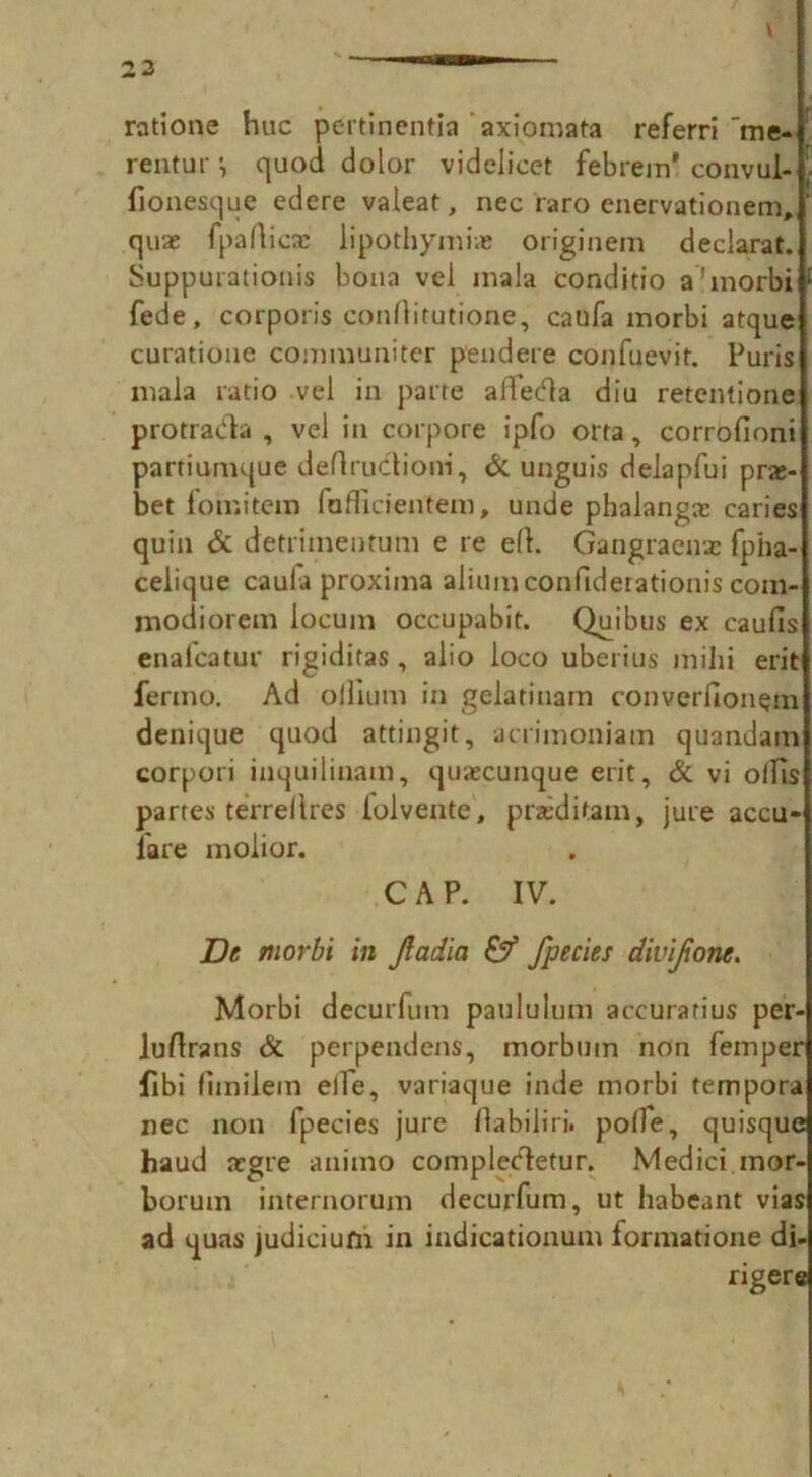 ratione hue pertinentia axiomata referri me- rentur i quod dolor videlicet febrem' convul- fionesque edere valeat, nec raro enervationem, quae fpaflicx lipothymi* originem declarat. Suppurationis bona vel mala conditio a’morbi fede, corporis conrtitutione, caufa morbi atque curatione communiter pendere confuevit. Puris mala ratio vel in parte affeda diu retentione protrada , vel in corpore ipfo orta, corrofioni partiumque deftrudioni, & unguis delapfui prx- bet fomitetn faflicientem, unde phalangx caries quin & detrimentum e re eft. Gangraenx fpha- celique caula proxima aliumconfiderationis com- modiorem locum occupabit. Quibus ex caufis enalcatur rigiditas, alio loco uberius mihi erit fermo. Ad ollium in gelatinam converfion$m denique quod attingit, acrimoniam quandam corpori inquilinam, quaecunque erit. Si vi ollis partes terrellres lolvente, praeditain, jure accu- lare molior. CAP. IV. Dt morbi in Jladia & fpecies divijionc. Morbi decurfum paululum accuratius per- luflrans Si perpendens, morbmn non Temper fibi fimilein elfe, variaque inde morbi tempora nec non fpecies jure flabiliri. polfe, quisque haud aegre animo compledetur. Medici mor- borum internorum decurfum, ut habeant vias ad quas judicium in indicationum formatione di- rigere