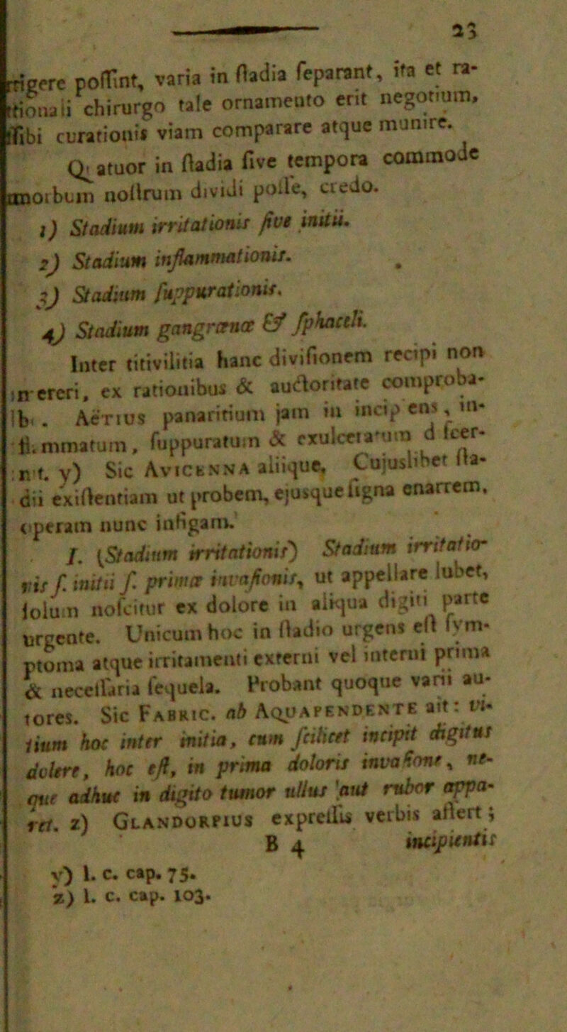 rrigere poflint, varia in Hadia feparant, ifa et ra- rtiouaii chimrgo tale ornamento erit negotmm, jfibi curatioat* viam comparare atque mumre. Q^atuor in Hadia five tempora commode onoibtm noilrum dividi poile, credo. 1) Stadium irritations five inttu. 2) Stadium inflammations. ij Stadium fuppur at ionic. 4) Stadium gangrcence £? fpkaceh Inter titiviiitia hanc divifionem recipi non ,n ereri. cx rationibus & automate comproba- lb . Aerius panaritium jam m mcip em , m* fl.mmatum, fuppuratuin & exulceia'ura d Icer- n t. v) Sic Avicenna aiiique, Cujusbbet ita- dii exiHenriam ut probem, ejusque iigna cnarrem. operam nunc iafigam. / lStadium trritationir) Stadium irritatio* ,:,s[ in,Hi f. friw* mojtomt, ut appcjhn l“b«* lolum nofeitur ex dolore in abqua digit 1 parte urcente. Uflicum hoc in Hadio urgens elt !>' m- ptoma atque irritamenti externi vel interni prtma & necellaria fequeia. Probant quoque van. au- tores. Sic Fabric, ab Aqoafendente ait: w* Hum hoc inter mitia, cum fcihcet inciptt digit ut dvlert, hoc eft, in prtma doloris mtaHone, ne- wt ad hue in digtto tumor tdlus \aut rubor awa- rd. z) Glandorpius expretlu verbis aitert; B 4 incipuntit v) l. c. cap. 75. '%) 1. c. cap. 103.