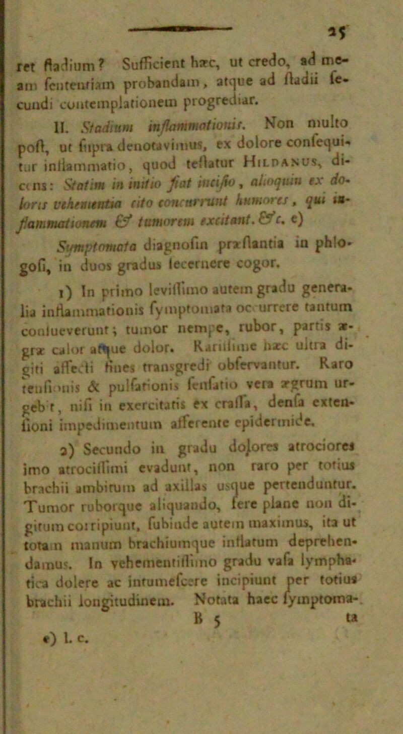 —— If ret ftadium? Sufficient hare, ut credo, id me- an* fenteoriatn probanda m, atque ad ilaciii le- cundi cofttemplationem progrediar. II. Stadium mflammatiordr. Non niulto pofi, ut fttpra denotavimus, ex dolore conlequi- tar intiammatio, quod tefiatur Hilo anus, di- et ns: Statim in initio Jiot iucijto, alnujuin ex do- lorn vtkementia cito concttfimut kutnoi ts, qui is* Jfammationem £?* tuniorem excitant. Efc. t) Stmptomata diagnofm prarflantia in ph!o* gofi, in duos gradus lecernere cogor. 1) In primo leviifimo autein gradu genera- lia inflammationis fyinptotnita oc urrere tantuin conlueverunt; tumor nemj’C, rubor, partis ar- gr* caior aftjue dolor* Karultmc i\xc uma di- giti afledi fines transgredi ubfervantur. Raro teofiouis & pul far on is feitfatio veta irgruni ur- geb t, nifi in exercitatis ex craila, denfa extett- iloni impedinientum afferente epidertnide, a) Secundo in gradu dojores atrociorci imo atrocifiimi evadunt, non raro per totius brachii ambirum ad axilla* usque pertenduntur. Tumor ruborque aliquando, fere plane non ili- gitumcoiripiunt, fubinde autein maxiinus, ita ut totam inanum hrachiumque intiatum deprehen- damus. In vehementirtimo gradu vafa lympha< tjca dolere ac jntumefeere incipiunt per totiua brachii longitudinem. Notata haec fymptoma- B 5 u *) l. c.
