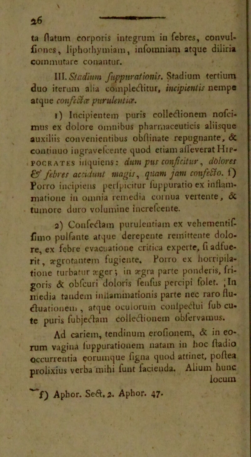 a6 Tm ta datum corporis integrum in febres, convul- fiones, liphothymiam, infomniam atque diliria commutare conantur. III. Stadium fuppity at ionie. Stadium tertium duo iterum alia compleditur, incipientis nempe atque conftStcv purulent ice. 1) Incipientem puris colledionem nofei- mus ex dolore omnibus pharmaceuticis aliisque auxiliis convenientibus obftinate repugnante, <5c continuo iugravefcente quod etiam aileverat Hip- pocrates inquicns: dum pur conficitur, dolores &' febres accidunt magis, qiiam jam cotifeffo. 1) Porro incipiens perlpicitur luppuratio ex inflam- matioue in ouinia remedia cornua vertente, & tumore duro volumine increfcente. 2) Confedam puruJeutiam ex vehementif- fimo pulfante atque derepente remiftente dolo- re, ex febre evacuatione critica experte, fi adfue- rit, srgrotantem fugicnte. Porro ex horripila- tione turbamr arger; in a?gra parte ponderis, fri- goris & obfcuri doloris fenfus percipi fplet. ;In media tandem iniiamuiationis parte nec raro flu- duationem, atque oculoruin conlpedui Tub cu- te puris fubjedam colledionem oblervamus. Ad caricm, tendinum erofionem, & in eo- rum vagina iuppurationem natam in hoc (ladio occurrentia eorumque figna quod attinet, po/lea prolixius verba mihi funt facienda. Alium hunc locum Aphor. Sed.2. Aphor. 47*