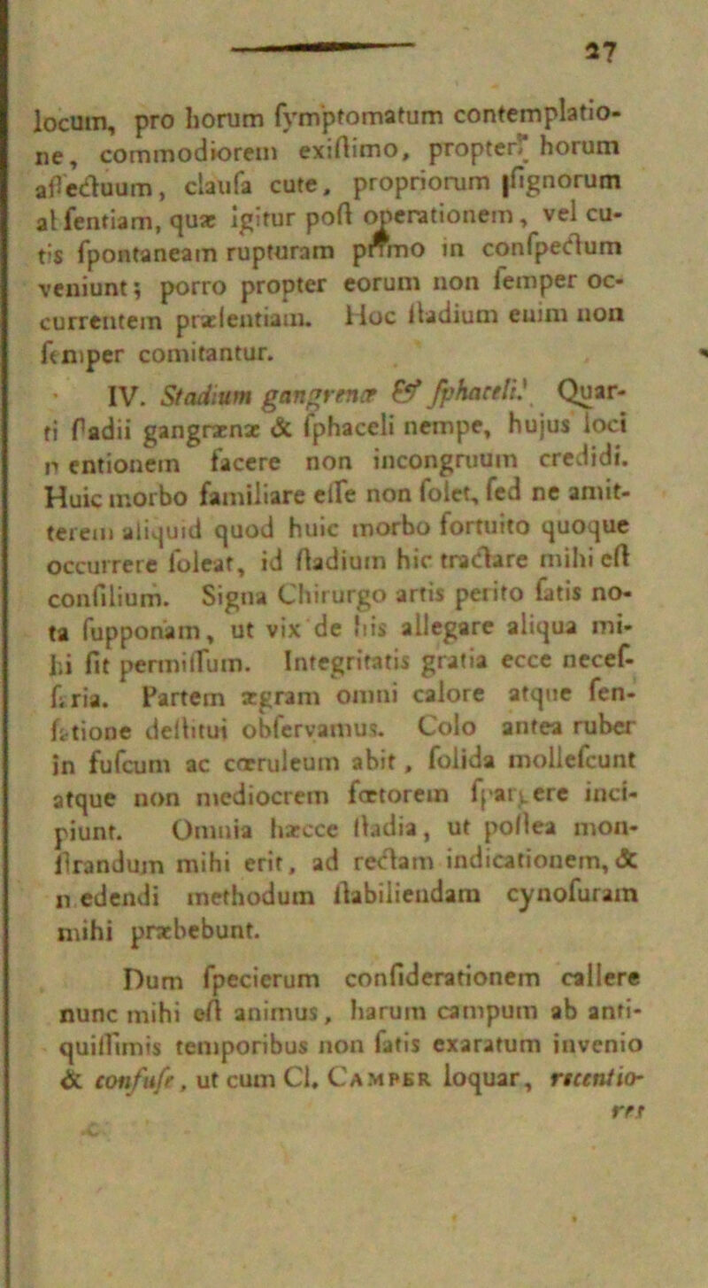 2? locum, pro horum Tvmptomatum contemplatio- ne, commodiorem exiftimo, propter* horum afietftuum, claufa cute, propriorum jfignorum at fentiam, qua: igitur port operationem, vel cu- t>s fpontaneam rupturam pnmo in conTpedum veniunt ; porro propter eorum non Temper oc- currentem prselentiaui. Hoc iiadium euini non Temper comitantur. IV- Stadium gangrene? &Jphactli' Quar- ri Tadii gangrarna: & fphaceli nempe, hujus loci p entionein facere non incongruum credidt. Huic morbo famiiiare eiTe non Tolct, fed ne amit- terem aiiquid quod huic morbo Tortuito quoque occurrere loleaf, id ftadiuin hie tradare mihi eft confilium. Sigua Chirurgo artis peiito Tatis no- ta fupponam, ut vix de his aliegare aliqua mi- hi fit permiiTum. Integriratis gratia ecce neceT- firia. Partem segram omni calore atque Ten- fitione deftitui obCervamus. Colo antea ruber in fuTcum ac corruleum abit, Tolida mollcTcunt atque non mediocrem fertorem T|'aiy.ere inct- piunt. Omnia harcce ftadta, ut poftea mon- llrandum mihi erit, ad reclam indicationern, & n edendi methoduin ftabiliendam cynoTuram mihi pratbebunt. Hum Tpecierum confiderationem caliere nunc mihi eft animus, liarum campum ab anfi- quillimis temporibus non Tatis exaratum invenio & confufe, ut cum Cl, Camper loquar, ncetitio- rrr