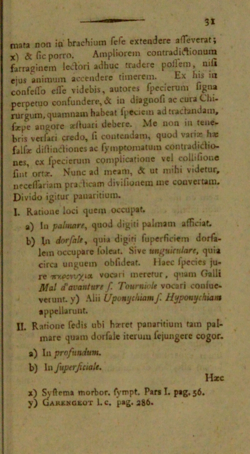 3* mara non in brachiuin fefe exrendere afTeverat; x) & He porro. Ampliorem contradirtionum farragmem lectori adhuc traderc poilem, mil cjus animum accendere tiinerem. Ex his m confeflo efTc videbis, autores fpecierum ligna petpetuo confundere, & in diagnofi ac cura Chi- rurgum,quamnam habeat lpeciem ad tradandam, fxpe angore xltuari debere. Me non in tene- bris veriari credo, fi coutendam, quod varia: h* falfsr difiindiones ac fymptomatum contradictio- ns ex fpecierum compiicatione vcl cpUifione fint’ ortjr. Nunc ad meam, & ut nuhi videtur, necefiariam pradicam diviiionera me coaver tarn. Divido igitur panaritium. I. Ratione loci quem occupat. a) In palmare, quod digit! palinam afHciat. b) fn dorfalty quia digiri fuperficiem dorfa- lem occupare foleat. Sive umfuicnlare, quia circa ungucm obfideat. Haec Ipecies ju- re ttv.ecvvyict vocari merctur, qoain Galli Mai eTavanture f. Tour tin >le vocari couiue- vetunt. y) Alii Upomjchiam f Hyponychiam •ppe 11a runt. II. Ratione fedis ubi harret panaritium tain pal- mare quam dorfaie itcrum fejungere cogor. a) In profundum. b) In fuperjiciale. Haec x) Syftema morbor. fyropt. Pars I. pag. 56. y) Garkngkqt 1. c. pag. 386.