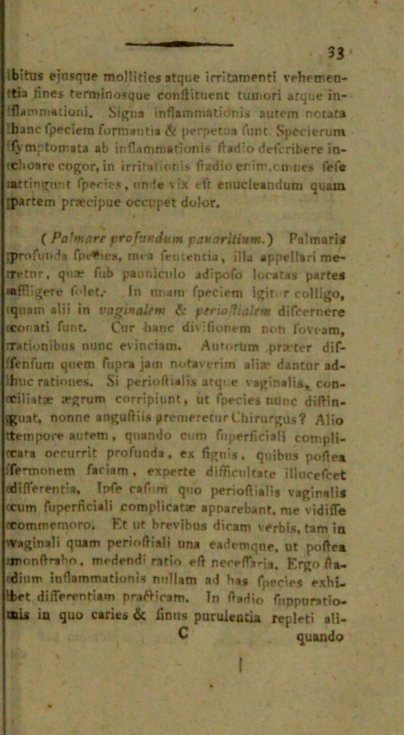 Ibitus ejnsque mollifies atque irritamenti vehemen- ttia lines termrnosque conftituent tumori atque in- ffiammationi. Sigha inflammation’!* autem notata ihancfpeciem formantia & perpetua (unc Specierum !1\ mptomata ab inflammation! s ftariio defcrihere in- (choare cogor, in irritai ionis fradio erim.t n ties fefa sattingnnt fpecies, unde vix eft enucleandum quam [partem prseripue occopet dolor. •> ( Pafmarr profundutn panaritium.) Palmar!* rprofunda fpefies, roea fentencia, ilia appellari me- rretnr. qua? fub panniculo adipofo locates parte* •ffligere f'det.' In nnam fpeciem i|»it< r colli go, quam alii in vagtucdrm fir yerioliatim dtfcernere tconati funt. Cur hanc divifionem con fovt-am, rrationibus nunc evinciam. Aurt.rum prater dif- ffenfum quern fupra jam nofavtrim alia* dantur ad- fttic rationes. Si perioftialis atque vaginalis, con- ncilUtae argrum corripiunt* ut fpecies nunc diftin- Ifcuat, nonne anguftiis premeretur Chirurgus? Alio ttetnpore autem, qnando cum fuperficiali compli- fcara orcurrit profunda, ex fig til s, quibus poftea ffermonem fadam, experte difficultate illucefcet differentia, Ipfe rafom quo perioftialis vaginali* icum fuperficiali complicate apparebant, me vidifle xommemoro. F.t ut brevibus dicam verbis, tam in ^Vaginali quam perioftiaii una eademqne, ut poftea jjnonftmbo, medend! ratio eft necpfTj».-ia. £rgo fta- ■dium intlammationia nnllam ad has fpecies exbi- liet differentiae prattmam. In ftadio fuppuratio- mii in quo caries fit finus puruientia repleti ali- C quando {