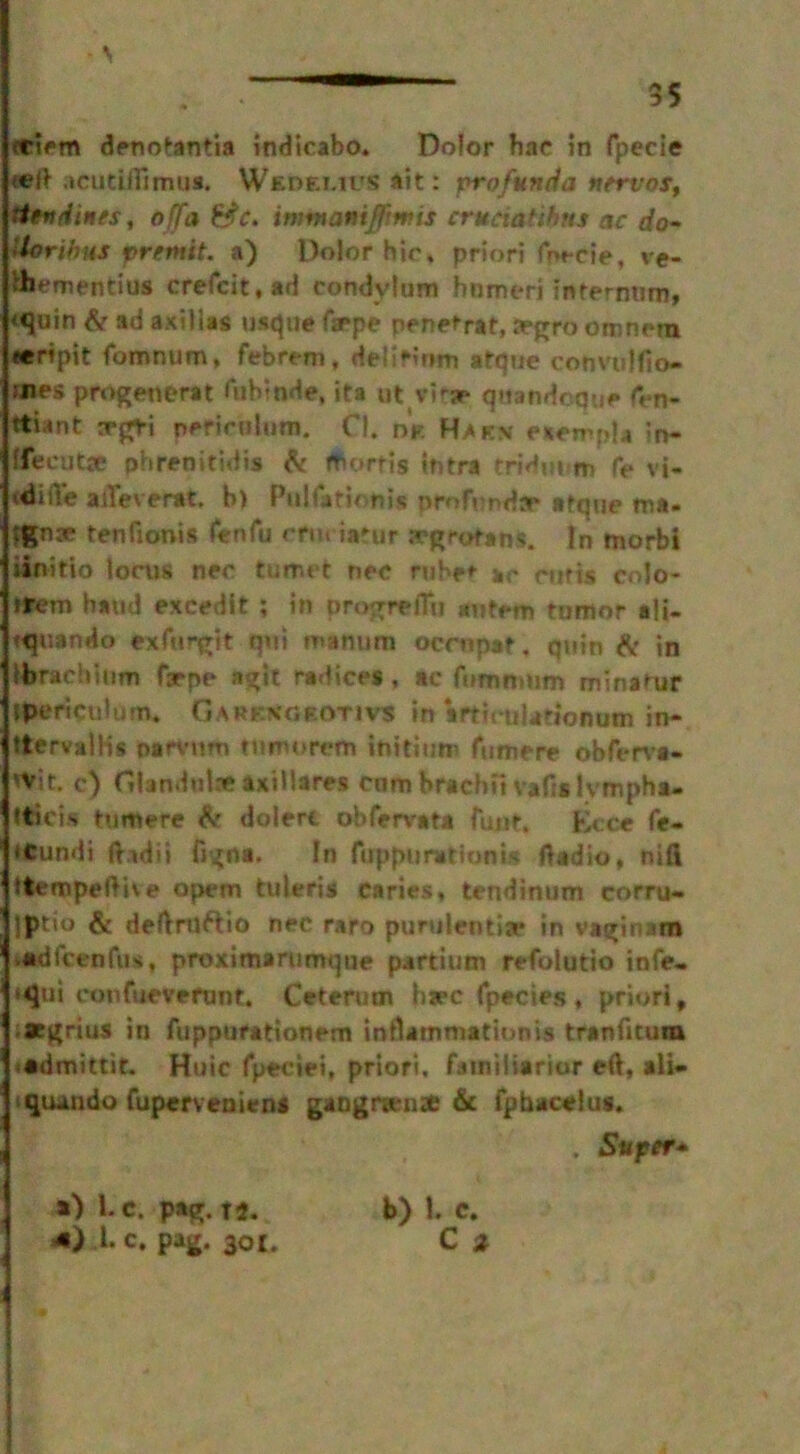 - \ 35 eciem denotantia indicabo. Dolor hae in fpecie •eft acutilTimus. Weoemus ait: profunda nervos, itendines, off a &c. imtnaniffimis crttciaUhtts ac do- lloribus premit. a) Dolor hie, priori fm-cie, ve- ibementius crefcit.ad condylum humeri internum, *<juin & ad axilias usque faepe penetrat, a»gro omnm eeHpit fomnum, febrem, delirium atque convulfio- aies progenerat fubtnde, ita ut vitr qttandcque fen- ttiant a*gri perirulum. Cl. nV. Ha ex eaempla in- ffeeutse phrenitidia & fborfis tntra tridiium fe vi- <diiVe adeverat. b) Pulfationi* profunda* atque ma. tenfioois fenfu etueiatur segrotans. In fnorbl iinitio lorus nee tumet nec ruber ar cutis colo* rtem baud excedit ; in progreflu antem tumor al»- tquando exfurgit qu! manure ocrnpat. quin & in ibracbium faepe n%it radices, ac fomnmm minatur ipericulum. Garesorotivs in irtirulationutn in- ttervalHs narvnm ttimorcm in id tire fumere obferva- 'Vie, c) Gbndulae axillares cnmbrachfivafislvmpha- tticis tumere ^ doiert obfervat* fujit. Ecce fe- iCundi ft.idii figna. In fuppuratiunis ftadio, nill ttempeftive opem tuleris caries, tendinum corru- Iptio & deftrttftio nec raro purulentia* in vagin am •adfcenfus, proximarumque partiutt refolutio infe- »qui confueverunt. Ceterum bare fpecies, priori, .aegrius in fupputationem inflammation is tranfitutn -admittit. Huic fpeciei, priori, fainiliarior eft, ali- qiundo fuperveniens gangrwnie & fpbacelus. . Super* *) l.c. pag. i4. *} X c. pag. 301.