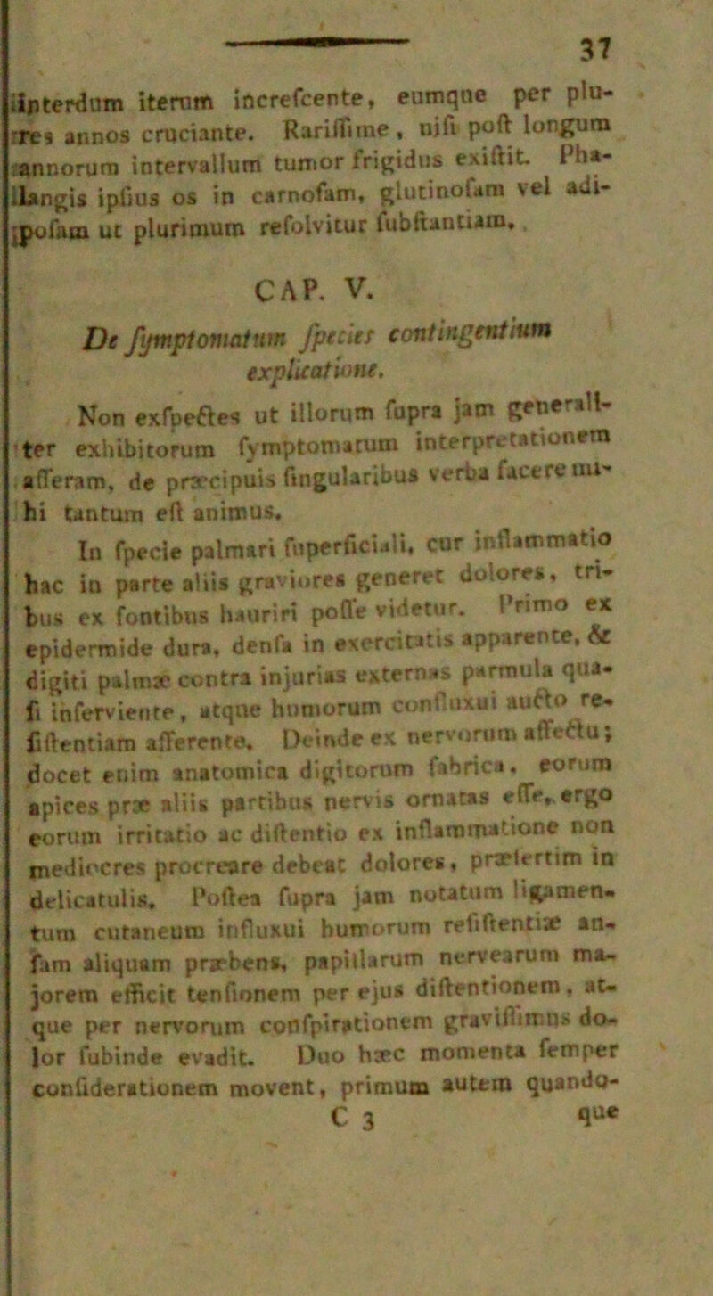 iijnterdum itemm increfcente, eurnqne per plu- res annos cruciante. Rariflime, nift poft longura annorunn intervallum tumor frigidus exiftit. Pha- ilangis iplius os in carnofam, glutinofara vel aui- jpuiam ut plurimum refolvitur fubitantum, CAP. V. De fijmpt omnium Jpeeler contingent turn explication/. Non exfpeftes ut illortim fupra jam Renernli- ter exhibitorum fvmptomatum interpretation**** afleram. de prsecipuis fingttlaribw verba face re mi- hi tantum eft animus. In fpecie palmari foperficiali, cur inflammatio hac in parte alii* graviorea generet dolores, tn- bus ex footibus hauriri pofle videtur. I’rimo ex epiderroide dura, denfa in exercintis apparente, & digiti palmar contra injurias external pnrmula qua- fi inferviente, atqne humorum contluxui autto re- fiftcntiam afferent*. Deinde ex nervorum affettu; docet enim anatomica digitorum fabrica. eorura apices proe aliis ptrtibus nervis ornatas effe„ergo eorum irritatio ae diftentio ex infiaroro*ttone uon inediocres procreare debeat dolores, pnriertim in delicatulis, Poftea fupra jam notatum 'fcamen- turn cutaneum influxui humorum reiiftentiaf an- fam aliquam prsrbens, papillarum nervearum ma~ jorem elficit tenfionem per ejua diftentionem, at- que per nervorum confpirationem gravtftimns do- lor fubinde evadit. Duo hsec momenta Temper coniiderationem movent, primum autt-m quando- C 3 ftue