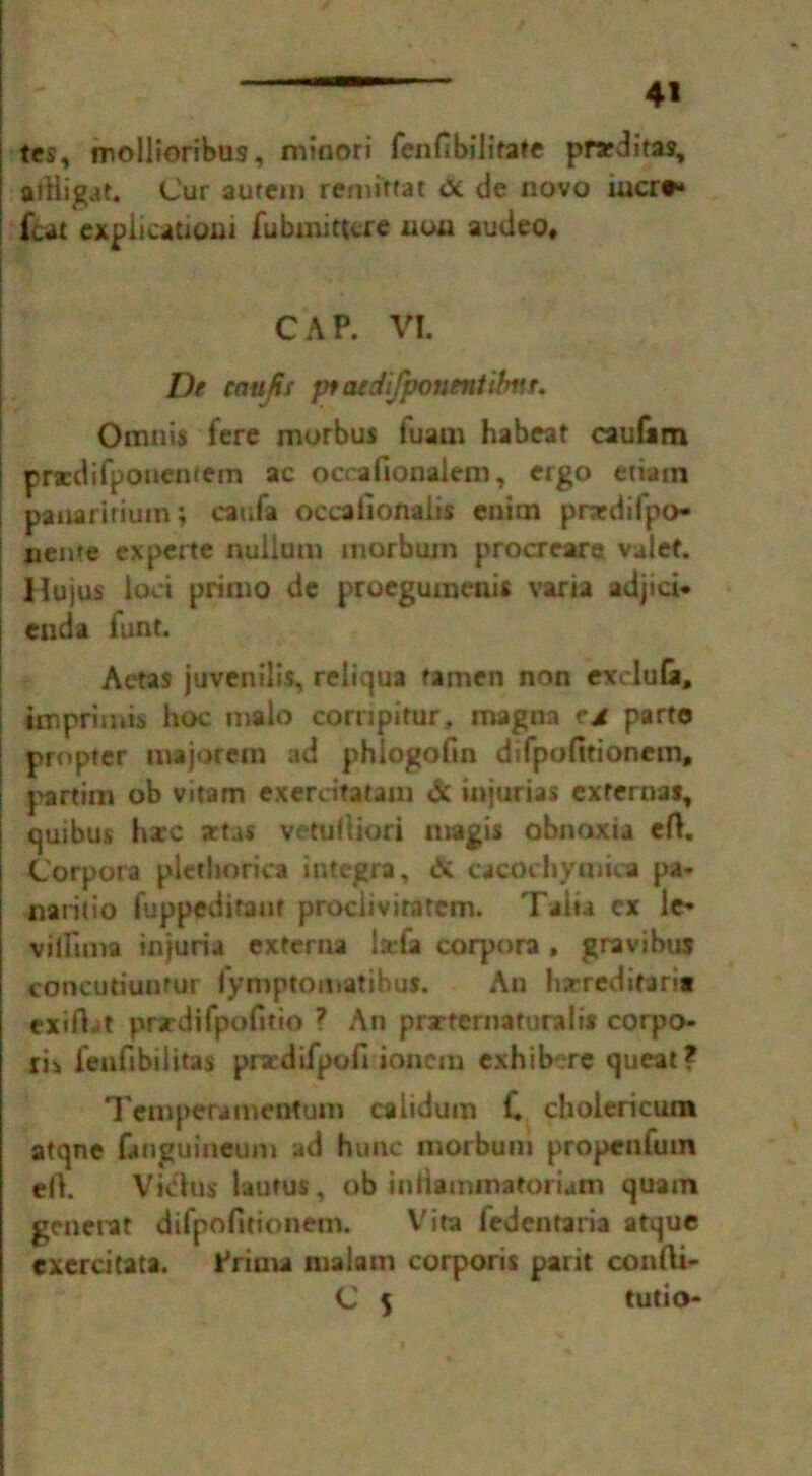 tes, mollioribus, minori fenfibilitate pracditas, ailligat. Cur autem remittat <X de novo iucr#* feat cxplicationi fubmittere non audeo* CAP. VI. De caujis pfaedifponentibnt. Omnis fere morbus fuam habeat caufiim praedifponemem ac occafionaiem, ergo etiam panaritium; caufa occafionaiis cnim pnedifpo- nente experte nullum morbum procrearet vaief. Hujus loci primo de proegumeuis varia adjici* enda iunt. Aetas juvenilis, reliqua ramen non excluGi, imprimis hoc malo cornpirur, magna parto propter majorem ad phlogofin difpofitioncm, partim ob vitam exercitatam & injurias externa*, quibus hare sttas vetuftiori magis obnoxta eft. Corpora plethorica integra, & cacochymica pa- naritio fuppeditant prociivirarcm. Taita ex le- villima injuria externa lsefa corpora , gravibu* concutiuntur fymptomatibus. An hseredit*rrc exiftat prardifpofitio ? An praeternaturalis corpo- ris lenfibilitas prxdifpofi ioncm exhibere queat? Temper-amentum caiidum 1. cbolericura atqne fimguineum ad hunc morbum propenfum eft. Vidus’ laufus, ob inliaminatoiiam quam generat difpofitionem. Vita fedentaria atque exercitata. Prima maiam corporis par it confti- C 5 tutio-