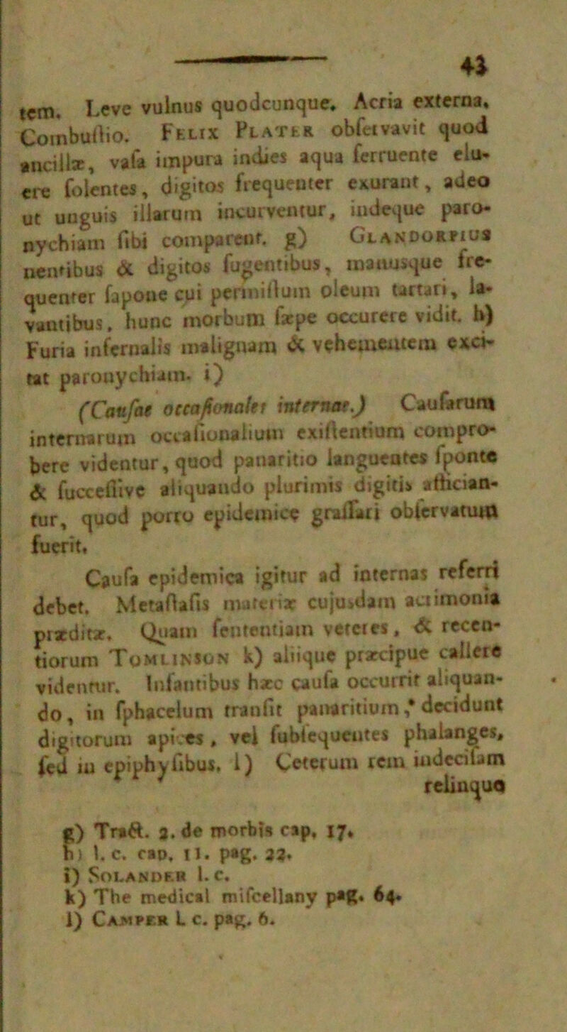 4* tcm LCve vulnus quodcunque, Acria externa, CombuOio. Fklix Platlr obfeivavit quod tnciiix, vafa impura indies aqua ferruente eiu- ere foientes, digitos frequenter exurant, adeo ut unguis iiiarutn ineurvemur, indeque paro- nychiam fibi comparenf. g) Glandorfius ueiuibus & digitos fugentibus, maausque fre- quenter fapoue cui permiilum oleum tartan, la- vantibus, hunc morbutn farpe occurere vidit. b) Furia infernalis maliguam & veheuieatem exci- tat parouychiain. i) (Caufae occafionalet internet.) Can fa rum internarujn occafionalium exiftentium eompro- bere videntur, quod panaritio iangueotes ipont® & fuccefiive aliquaudo piurimis digitis atiician- tur, quod porro epidemic* graifari oblcrvamm fuerit, Caufa epidemica igitur ad internas referri debet. Metaflafis matenar cujusdam aciimoma piatditar, Quam fententiam vetetes, <5c recen- tiorum Tomlinson k) aliique prarcipue caiieie videntur. Infantibus h*c caufa occurrif ahquan- do, in fphacelum rreofit panaritium ,* decidunt digitorum api.es, vei fubiequeutes phalanges, fed in epiphyfibus. 1) Ceterum tern iudedUm reiiuquo g) Tr»6f. 3. de roorbis cap, 17, h) 1. c. cao. II. pag. 33. 1) Soi.ANI)F.I* 1. c. k) The medical mifcellany p*g. 64.