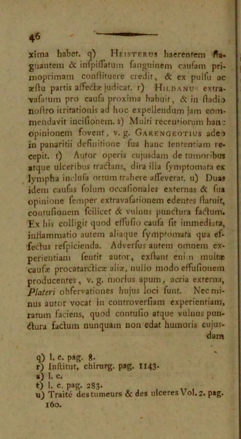 xima habet. q) Heistfrus haerenfem fta* gnantem & inipifTatum fanguinem caufam pri- inoprimam confiituere credit, & ex pulfu ac xfiu partis affedtar judicat. r) Hh.danu extra- va fa turn pro caufa proxima habuit, & in fiadio nofiro irritationis ad hoc expellendum jam com- mendavit incifionem. s) Multi recentiorum hail- opinionem fovent, v. g. Garengeotius adeo in panaritii dennitione fua hanc lententiam re- cepit. t) Autor operis cujusdam de tumoribus atque ulceribus tracfians, dira ilia fymptomata ex lympha incldfa ortum trahere alTeverat. u) Duas idem caufis folum occafionales externas & fua opinione Temper extravafationem edentes /latuit, contufionem fciliceC & vulnus pundura factum. Ex his colligit quod effufio caufa fit imtftediata, iniiammatio autem aliaque fyniptomafa qua ef- fedus refpicienda. Adverfus autem omnem ex- perientiam fentit autor* exrtant eni n mult* cauf* procatarclic* aliar, nullo modo effufionem producentes, v. g. morfus apum, acria externa, Plateri obfervationes hujus loci font. Nec mi- nus autor vocat in controverfiam experientiam, ratum faciens, quod contufio atque vulnus pun- #ura fa&um nunquam non edat hum oris cujus- dam q) 1. c. pag. r) Inftitut, chirurg. pag. 1143* s) 1. c. t) 1. c. pag. 283* J xy . u) Traite destumeurs & des ulceres V oI« 2. pag. 160.