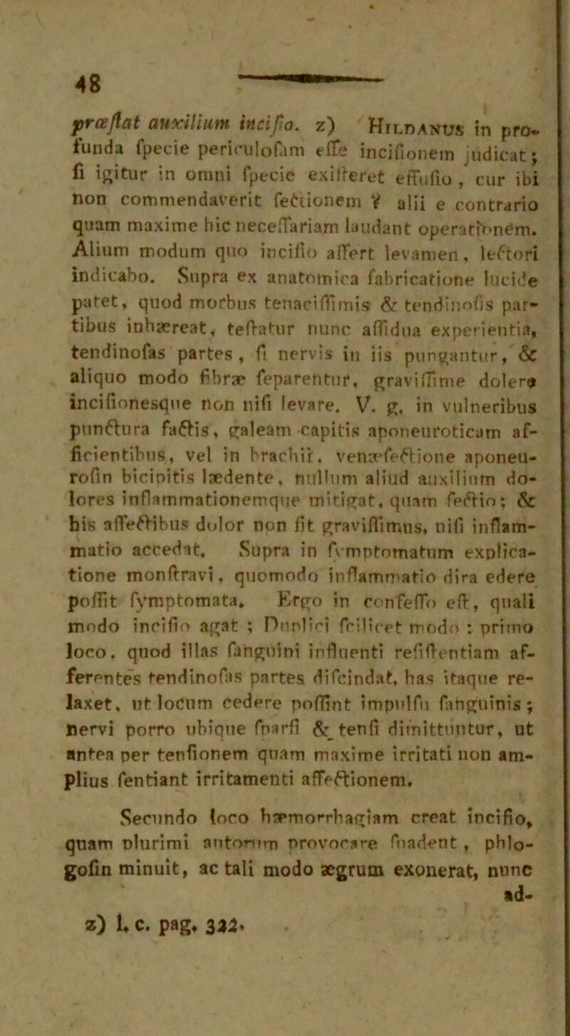 prajlat auxilium incijio. z) Hiloanus in pro. funda fpecie perieulof.im eife incifionem judicat; fi igitur in omni fpecie exiiteret effufio , cur ibi non commendaverit fettionem V alii e contrario quam maxime hie neceflariam laudant operatfnnem. Alium modum quo inciiio affert levamen , leftori indicabo. Supra ex anatotnica fabricafione lucide pafet, quod morbus tenacHTimis & tendinofis par- tibus inhaereat, teftatur nunc affidtta experientia, tendinofas partes, ft nervis in iis pungantur, & aliquo modo fibrse feparentur, graviflime dolero incifmnesque non nifi levare. V. g. in vulneribus punftura fa&is, galeam capitis apnneuroticam af- ficientibus, vel in hrachir. venaefeftione aponeu- rofin bicinitis laedente, nullum aliud auxilinm do- lores inflammationemque mitigat, quam feftio; & bis affeflibus dolor non fit graviflimus, nifi inflam- matio accedat. Supra in fvmptomatum explica- tione monftravi, quomodo inflammatio dira edere poflit fymptomata. Ergo in confeffo eft, quali mndo incifto agat ; Dunlin fcijlcet modo : primo loco, quod illas fanguini influenti refiftentiam af- ferentes tendinofas partes difeindat, has itaque re- lax et, ut locum cedere poflint impulfu fahguinis; nervi porro ubique fnarfi & tenfi dimittiintur, ut antea per tenfionem quam maxime irritati non am- plius fentiant irritamenti affeftionem. Secundo loro haemorrhagiam creat incifio, quam plurimi autarum nrovocsre fuadent , phlo- gofin minuit, ac tali modo aegrum exonerat, nunc ad-