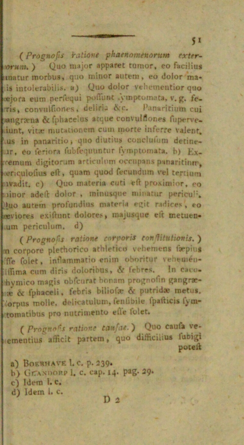 (Prognofis iratione phaenomenorum extrr- vrutit. ) Quo major apparet tumor, eo facilius uiatur morbus, quo minor autem, eo dolor ma« is intolerabilis. n) Quo dolor vehementior quo ejora eum perfequi poflunt .ymptotnuta. v. g. fe- ris, convulfvones, deliri- ike. Panaritium cui angrarna & fphacelus acque convulflones fuperve- iunt, vita? muuuonem cum morte inferre valent, us in panaririo, quo diutius conclulum detine- .ir, eo teriora fubfeqimntur lymptomata. b) Ex- remum digitorum articulum occupans panaritium, ericuloiiua ell, quam quod ferundum vel termini ivadit. c) Quo materia cuti eft proximior, eo linor adclt dolor , minusque minatur pericul*, >uo autem profundius materia egit radice*. , eo Eviores exiftunt dolore.-, majusque ei’t metuen* .um periculum. d) ( Prognofts ratione corporis conTitutionis. ) ta corpore plethorico athlefico vehemens t>piu* (Te Colet, intlammatio enim oboritur vebemen- hilima cum diris doloribus, & febres. In can- iiymico magis obfcnrat bonam prognofin gangrae- i x 6t fphaceli, febris biliofae & putrid® raetm. Corpus molie. delkatulum, Lend bile fpafticis lyrn- tomatibus pro nutrimento elle folet. ( Prognfii'S ration? tanfae. ) Quo cauta ve- tementius afficlt partem, quo difftcihus lubigi poteli a) Bof.rhave 1. c. p. 239* b) GfTANDORp 1. c. cap. iq. pag. 39. c) Idem l. c» d) Idem l. c. J D 3