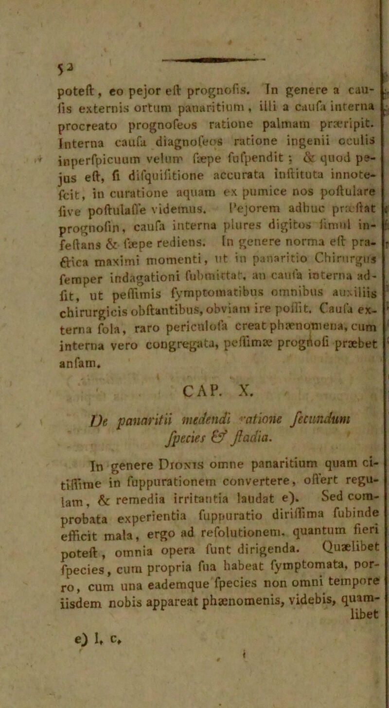 poteft , co pejor ell prognolis. In gen ere a cau- fis externis ortum panaritium, illi a caufa interna , procreato prognofeos ratione palmatn pra-ripit. Interna caufa diagnoleos ratione ingenii oculis ' inperfpicuum velum frepe fulpendit *, & quod pe- jus eft, ft difquifitione accurata inftituta innote- fcit, In curatione aquam ex pumice nos poftulare five poftulafl’e videmus. 1’ejorem adhuc pncftat prognofin, caufa interna plures digitos limtil in- feftans & Repe rediens. In genere norma ell pra- r ftica maximi moment!, lit in panaritio Chirurgus Temper indagationi fubmittat, an caufa interna ad- fit, ut peffimis fymptotnatibns omnibus auxiliis chirurgicis obftantibus, obviam ire poifit. Caufa ex- f terna fola, raro periculofa creat phenomena, cum interna vero congregata, pellima? progdoli praebet ' anfam. CAP. X. De panaritii medendi -atlone fecundum fpecies & JIadia. In genere Dionts omne panaritium quam ci- tiftinie in fuppurationem convertere, oftert regu- lam, & remedia irritantia laudat e). Sed com- probata experientia fuprjuratio diriftima fubinde efftcit mala, ergo ad refolutionenn quantum fieri poteft , omnia opera funt dirigenda. Qu*libet fpecies, cum propria fua habeat fymptomata, por- ro, cum una eademque fpecies non omni tempore iisdem nobis appareat phsenomenis, videbis, quam- libet e) 1, c.