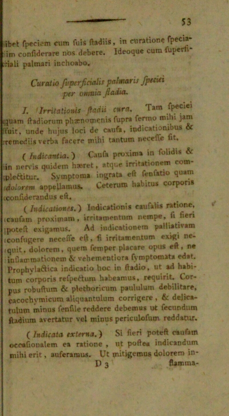 ibft fpeciem cum fuis ftadiis, in cnratione fpecia im confiderare nos debere. Ideoque cum fuperh- ;nali palmari inchoabo. Curat io fvptrjicialis palmaris fpeciei per omnia jiadia. I. > Irritations fiadu cura. Tam fpeciei quam ftadiorum Dhaenotnenis fupra fermo min Jim ffuit, unde hujus foci de caufa, iqdicationibus & rremediia verba facere mihi tantum neceffe fit, ( In die ant ia. ) Caufa proxima in folidis & in nervis quidem h»ret, atque irritationem com* tplettitur. Svmptoma ingrata eft fenutio quam dolorm appelhmus. Ceterum habitus corporis cconfiderandus eft. ( Indications.) Indicationis eaufalis rati one, »caufa in proximam, irritaroentum nempe, li tieri jpoteft exigamus. Ad indi cation em pafhativam iconfugere necefie eft, ft irritamentum exigi ne- iquit, dolorem. quern Temper placate opus eft. ne inflaenraationem fir vehementiora fymptomata edar. Prophvla&ica indieatio hoc in ftadio, ut »d habi- turn corporis refpetturo habeamus, requirit. Cor- pus robuftum fit pletboricum paululum debilitare, cacochymicurn aiiquantulum corrigere , fie delica- tulum minus fenfile reddere debemus ut fecundum ftadium avertatur vei minus periculofum reddatur. ( Indie at a externa.) Si fieri poteft caufatn ocoafionatem ea ratione , ut poftea indicandum mihi erit, auferaraus. Ut mitigemus dolorem in- P 3 ftamma-