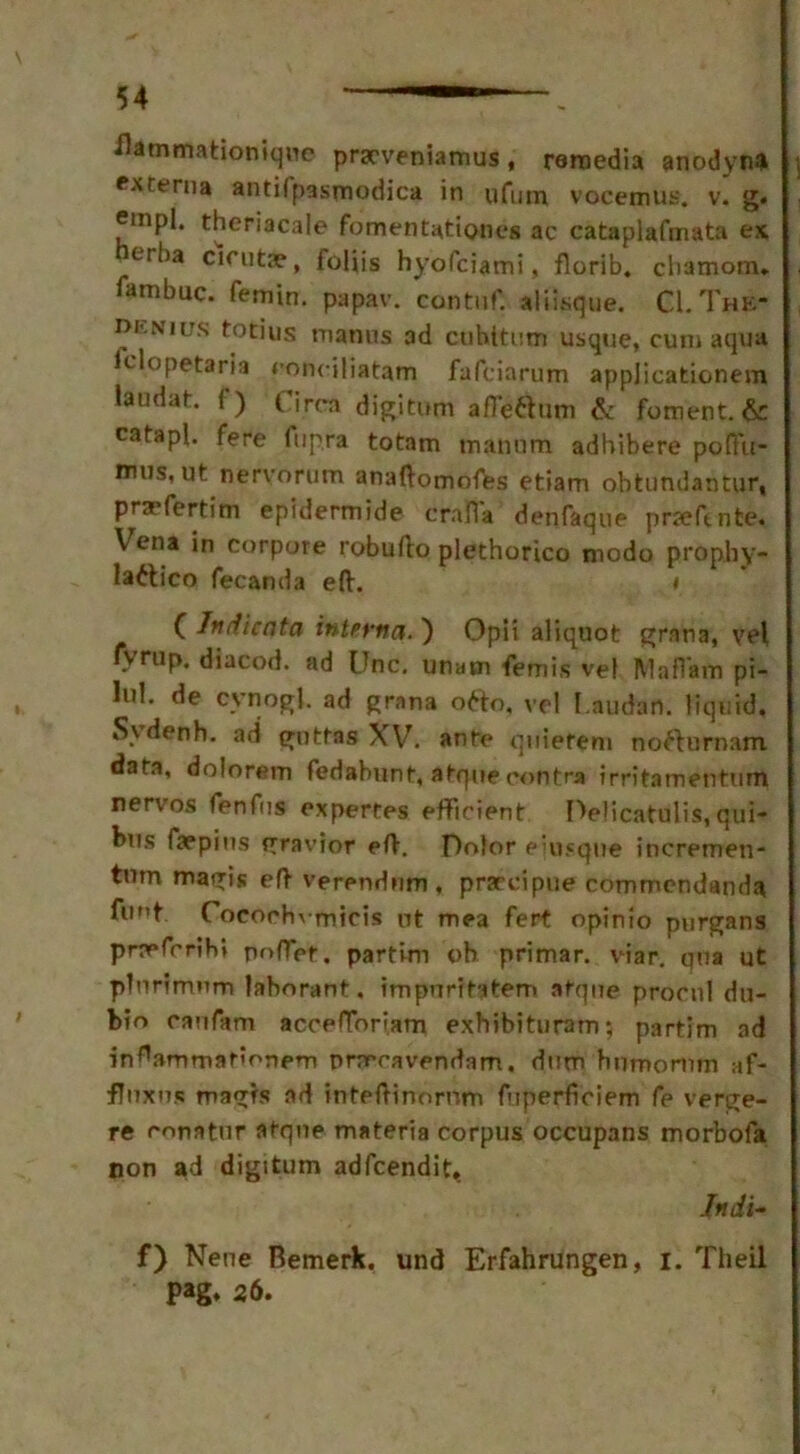 flammationique pryveniamus , reroedia anodyna exterua antifpasmodica in ufum vocemus. v. g. empl. theriacale fomentationcs ac cataplafmata ex erba cicutae, foliis hyofciami, florib. chamom. fambuc. femin. papav. contuf. aliisque. C-I.Thk- denius totius manus ad ctihitum usque, cum aqua Iclopetaria eonciliatam fafciarutn appjicationem laodat. f) Circa digitum afTe^um & foment. & catapl. fere fupra totam mannm adhibere pofiit- mus, ut nervorum anaftomofes etiam obtundantur, prmfertim epidermide craft a denfaque pnefmte. \rena in corpore robufto plethorico modo prophy- laaico fecanda eft. * C Jnriicnta interna. ) Opii aliquot grana, vel rvrup. diacod. ad Unc. unam femis vel M a flam pi- lul. de cvnogl. ad grana otto, vel I.audart. liquid. Svdenh. ad gnttas XV. ante quiefeni noaurnam data, dolorem fedabunt, atque contra irritamentum nerves fenfus expertes efficient Delicatulis,qui- bus faepius gravior eft. Dolor eiusque incremen- turn magis eft verendiim, praecipue commendanda flint Cocochvmicis ot mea fert opinio purgans prmferih* poflet. partim oh primar. viar. qua ut pTnrfmwm lahorant. impuritatem atque procnl du- bio caufam acceftoriam exhibituram; partim ad in^ammaficnem prrrcavendam. dum humorum af- fluxes magrs ad inteftinornm ftiperfioiem fe verge- re conatur atque materia corpus occupans morbofa non ad digitum adfeendit. Indi- f) Nene Bemerk. und Erfahrungen, i. Theil pag* 26.