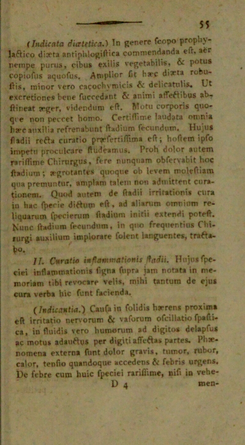 (Indicate: diatetica.) In genere fcopo prophy- laftico ditfta antiphiogiftica commendanda efr, acr pempe purus, cibus exilis vegetabilis, & potus copiufus aquofus. Amplior fit hare diTta robu- ilis* minor vero cacochymicis & delicattilis* Ut excretiones bene fuccedant & animi afleftibus ab- ftineat trger, videndum eft. Motu corporis quo- qt e non peccct homo. Certiffime laudata omn’a hare auxtlia refrenabunt (Vadium fecundum. Hujus ft ad ii refta curatio pnefertifiima eft; hoftem ipfo impetu proculcare ftudeamus. Proh dolor autem rariffime Chirurgus, fere nunquam obfervabit hoc ftadium; segrotantes auoqti* oh lefem moleftiam qua premuntur, amplam talent non admittent cura- tionem. Quod autem de ftadii irritationis cura in hac fperie dittum eft, ad aliarum omninm re- liquarum fpecierum ftadium initii extendi poteft. Nunc ftadium fecundum, in quo frequentius Chi- rurgi auxiUuro impiorare lolent ianguentes, tra^ta- \>°* II. Curatio in ft animation is fladii. Hujus fpe- ciei inflammationis ftgna fupra iam notata in me- moriam tibi revocare velis, mihi tantum de ejus cura verba hie funt facienda. (lndicanlia.') Can fa in folidis barrens proxima eft irritatio nervorum & vaforum ofciilatio fpafti- ca, in fluidis vero humorum ad digitos delaplus ac motus adauftus per digitiafteftas partes. Phae- nomena externa funt dolor gravis, rumor, rubor, calor, tenfto quandoque accedens & febris urgens, De febre cum huic fpeciei rariflime, nift in vehe- D 4 men-