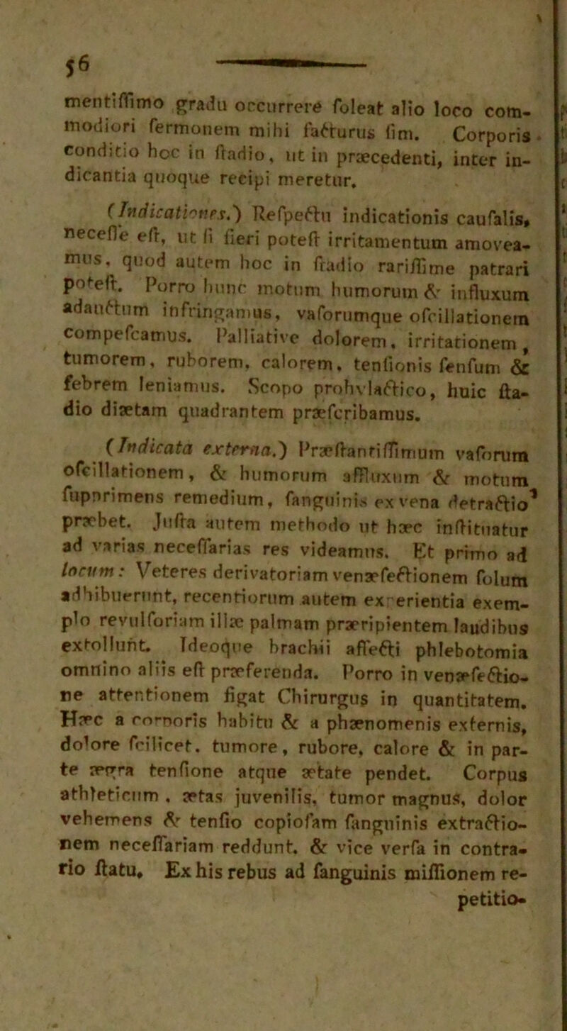 mentHTimo gradu occurrere foleat alio loco com- modiori fermonem mihi fa^turns (im. Corporis conditio hoc in ftadio, ut in praecedenti, inter in- dicantia quoque recipi meretur. (Indicationes.') Refpeftn indicationis caufalis, necefl'e eft, ut li fieri poteft irritamentum amovea- nuis,^ quod autem hoc in (radio rariftime patrari poteft. [>orro hunc motum humorutn ft influxum adaaftnm infringamus, vaforumque ofcillationem compefcatnus. Palliative dolorem, irritarionem f tumorem, ruhorem. calorem. tenfionis fenfutn & febrem leniamus. Scopo prohvlaftico, huic fta- dio disetam quadrantem praefcribamus. (Judicata externa.) Prseftanriftimum valbrum ofcillationem, & humorum afFluxum ft motum fupnrimens remedium, fangdinis ex vena detraftio* pnebet. Jitfra autem methodo ut hcec inftituatur ad varias neceflarias res videamns. ?;t primo ad locum: Veteres derivatoriam vensefeftionem folum adhibuerunt, recentiorum autem ex erientia exem- plo revulforiam ilia palmam praeripientem laudibus extollunt. Ideoque brachii aflefti phlebotomia omnino aliis eft preferenda. Porro in venrefe&io- ne attentionem figat Chirargug in quantitatem. Hj^c a corporis habitu & a phsenomenis exfernis, do1 ore fcilicet. tumore, rubore, calore ft in par- te a*gra tenfione atqne aetate pendet. Corpus athleticum . aetas juvenilis, tumor magnus, dolor vehemens ft- tenfio copiofam fangninis extraftio- rem neceflariam reddunt. & vice verfa in contra- rio ftatu* Ex his rebus ad fanguinis miflionem re- petitio-