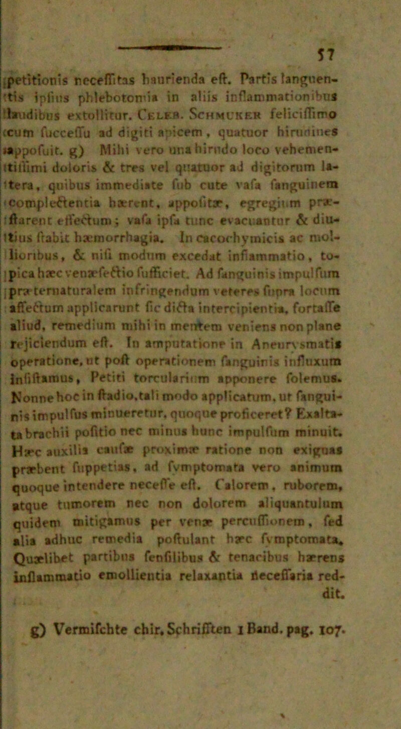 jpetitionis neceflitas baurienda eft. Partis langoen- 'tis ipfing phlebotomia in aliis infiammationibus ihmdibus extol Irtur. Celeb. Schmlker feliciffimo icum fucceffu ad digitt apicwn, quatuor hirunines Mippofuit. g) Mihi veto una hirudo loco vehemen- itillimi dotoris & tres vel quatuor ad digitomm ia- ’tera, quibus immediate fub cute vafa fanguinem ‘Compleftentia haervnt, appolita*, egregit.m prx- ftarent efle&uoaj vafa ipfa tunc evacuantur & diu- stius frablt ha’morrhagia. In cacochyinicis ac mo!* lioribus, & nifi modum excedat infiammatio, to- picahaecvenjrfettiofufticiet. Ad fanguinis impulfum pryteniatnralem infringendum veferes ftspra locum affe&um applicarunt ftc difta intercipienria, fbrtafle aliud, remedium mihi in menfrem veniens non plane rejiciendum eft. In amputatione in Aneurx s>mati* operatione, ut poft operationem fanguinis infloxum Jnliftaiuus, Petiti torcularium apponere folemus. Nonnehoein ftadio.tali modo applicatum, ur fangui- nis impulfus minueretur. qooque proficeret? Exalta- tabrachii pofitio nec mi no* htinc impulfum minuit. Hsec auxilis caul* proxinue ratione non exignas prarbent fuppetias. ad fvmptomata vero animum quoque intendere necefte eft. Calorem, ruborem, Btque tumorem nec non dolorem aliquantuium quidem mitigamus per venae percuffionem, fed alia adhuc remedia poftulant bare fvmptomata* Quaelibet partibus fenfilibus & tenacibus harrens infiammatio emollientia relaxantia decefTaria red- dit. g) Vermifchte chir* Schrifiten iBand. pag. 107.