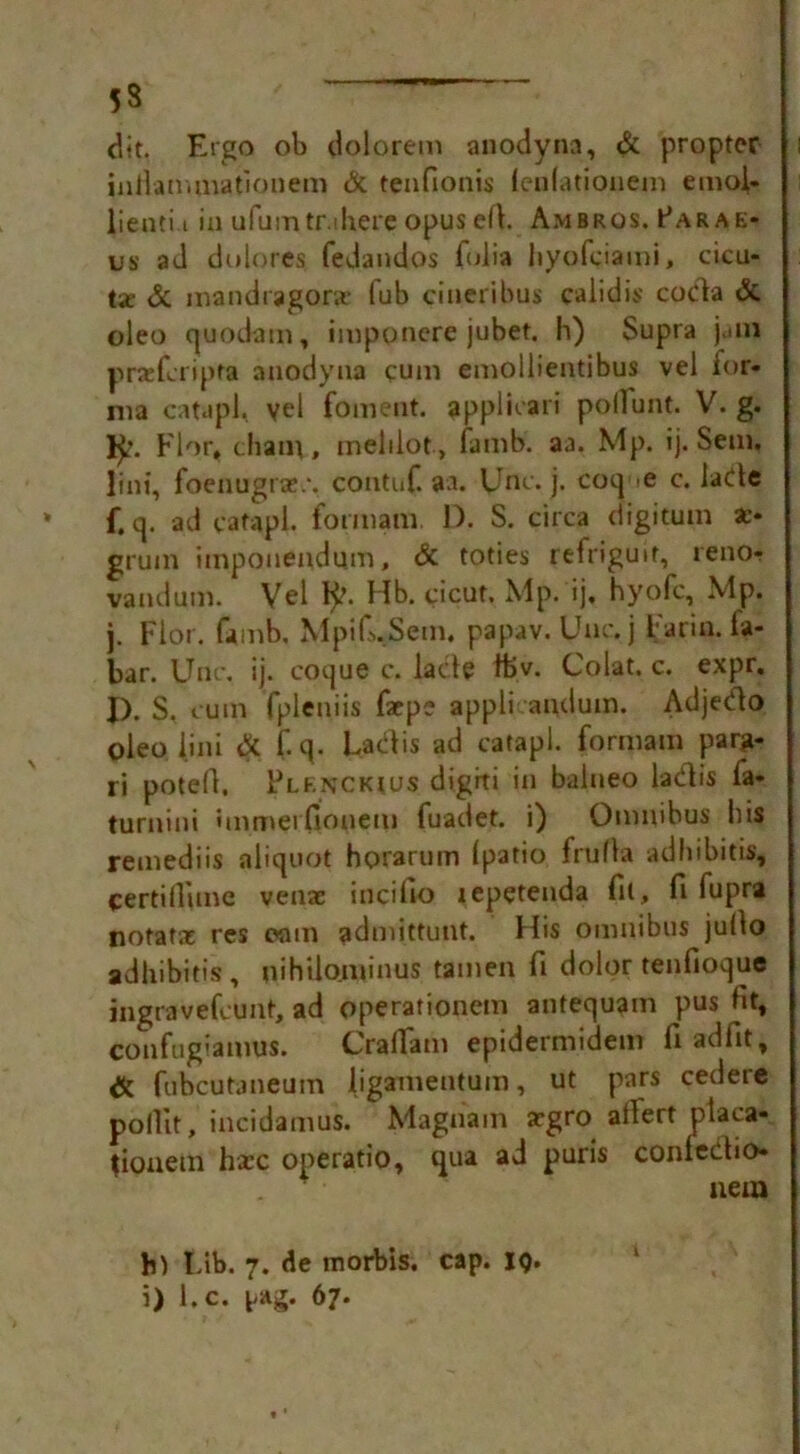 53 dit. Ergo ob dolorem anodynn, & propter inJlan.mationem & tenfionis (enfationem emoi- lienti i in ufumtr.ihere opus ert. Ambros. Parae- us ad do lores, fedandos folia hyofgiami, acu- ta: & mandragor.c fub cineribus calidis coda & oleo quodam, imponere jubet. h) Supra j.ini prsefcripta anodyna cum emoiiientibus vel for- ma catapl, vel foment, appluari poilunt. V. g. FI or, (hanv, melilot, fa mb. aa. Mp. ij. Sem, lint, foenugrae.*. contuf. aa. IJnc. j. coq e c. lade f. q. ad catapl. formant D. S. circa digitum a> grum iinpouendum, & toties refriguit, reno- vandum. Vel 1^. Hb. cicut. \lp. ij, hyofc, Mp. j. Flor. famb, Mpifi.Setn. papav. Unc.j Far in. fa- bar. Unc. ij. coque c. lade ftv. Colat. c. expr. I). S. rum fpleniis facpe appli andum. Adjedo oleo iini & f.q. Ladis ad catapl. formant parg- ri potefi, Plfnckius digiti in balueo lad is fa* turnini immerfionem fuadet. i) Omnibus bis remediis aliquot horarum (patio frufla adhibitis, certillime venae incifto lepetenda fit, ft fupra notatae res cam admittunt. His omnibus jullo adhibitis, tiihUominus tamen ft dolor tenfioque ingravefcunt, ad operationem antequatn pus fit, confugianius. CrafFam epidermidem fiadfit, & fubcutaneum ligamentum, ut pars cedere pollit, incidamus. Magna in argro alfert ptaca- tioncm haec operatio, qua ad puris confedio* nem h) Fib. 7. de morbis. cap. ig. i) l.c. yAg. 67.