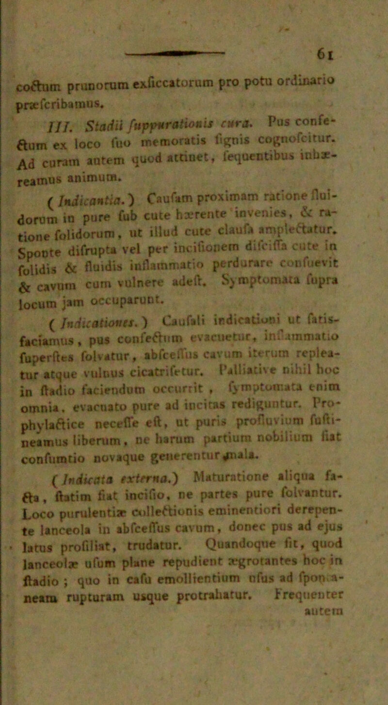 coftum pranorum exficcitorum pro potu ordinario prsefc riba mus. ///. Stadii fupfmrationis cur a. Pus confe- ftum ex loco fuo memorads tignis cognofcitur. Ad curam antem quod attract, fequentibus inbar- rearaus aniraura. ( Indicantia.) Caufam proximam radone flul- dorum in pure fub cute haerente invenles, & ra- tionefolidorum, ut illud cute elaufa ampledatur. Spoote difrupta vel per incifionera difeifla cute in fulidis 6c fluidis inflammado perdurare confuevit & cavum cum vulnere adeft. SyrnptomAta Capra locum jam occuparunt. ( Indications. ) Caufali irdicationi ut Catis- faciamus, pus confettmn evacuetur* inC.immatio fuperftes folvatur, abfcefius cavum itt rum replea- tur acque vulnus cicatritetur, Palliative nihil hoc in ftadio faciendum occurrit , (yrnptomata enim omnia, evacuato pure ad incitas rediguntur. Pro- phvlaftice neceffe eft, at purls proHuvium fufti- neamus liberum, ne harum partium nobilium list confumtio novaque getierenturjiua. ( In die at a externa,) Maturatione aliqua fa- fta, ftatim fiat incifio. ne partes pure folvantur. Loco purulentisr cnlleMdonis eminentiori derepen- te lanceola in abfcefius cavum, donee pus ad ejus * latus profiliat, trudatur. Quandoque fit, quod lanceolae ufum plane repudient trgrotantes hoc in ftadio ; quo in cafu emolliendum nfus ad fpon.a- neam rupturam usque protrahatur. Frequenter autern