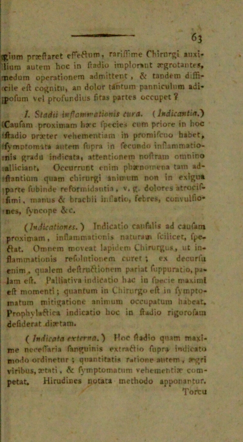 prafhret efefium, rariffme Chirnrgi tnxi- Hum autem hoc in Radio iraplorant xgrotantes, jmedum operationem admit tent , & tandem diffi- cile eft cognitn, an dolor tin turn panniculum adi- jpofum vel profundius fitas partes occupet i J. Stadti iv Pamir ationis cur a. (Indie an tin.) (Caufam proximam hare Ipecies cum priore in hoc ftadio orxter vehementiam in promifeuo habet, j<fyrm>tonm* autem fupra in fecundo inflammatio- Imis grada indicata, attentionem noftrarn omnino alliciant* Occurrunt enim phenomena tam ad- iftantium quam chirurgi animum non in extgu* parte fubinde reforrnidantia, v. g. dolores atroci!- fimi, manus & brachii ij.i'afio, fefcres, convulfio- nes, fyncope &e. (hJkat tones,) Tndicatio can (alts ad caufam proximam, inflammation!* naturam fcilicet, fpe- ! fiat. Omnem moveat iapidetn Chirurgus , ut in- flammationis refolntionem curet ; ex decuriu enim, qualem deftruftioncm pariat fuppuratio, pa- Jam eft. Pallittiva indicatio hac in foene maxim! eft momenti; quantum in Chifurgoeft in fvmpto- matum midgatione animum occupatum habeat. Prophylaftica indicatio hoc in ftadio rigorofam defiderat dixtam* ( Indicota extrrna.} Hoc Radio quam maxi- me neeelTaria fanguiftis extraflio fupra indicato tnodo ordinetnr ; quantitatis r*donc autem , fegrt viribus, xtati, & fymptomatum vebemehtix com- petat, Hirudines notata methodo apponartur. Torcu