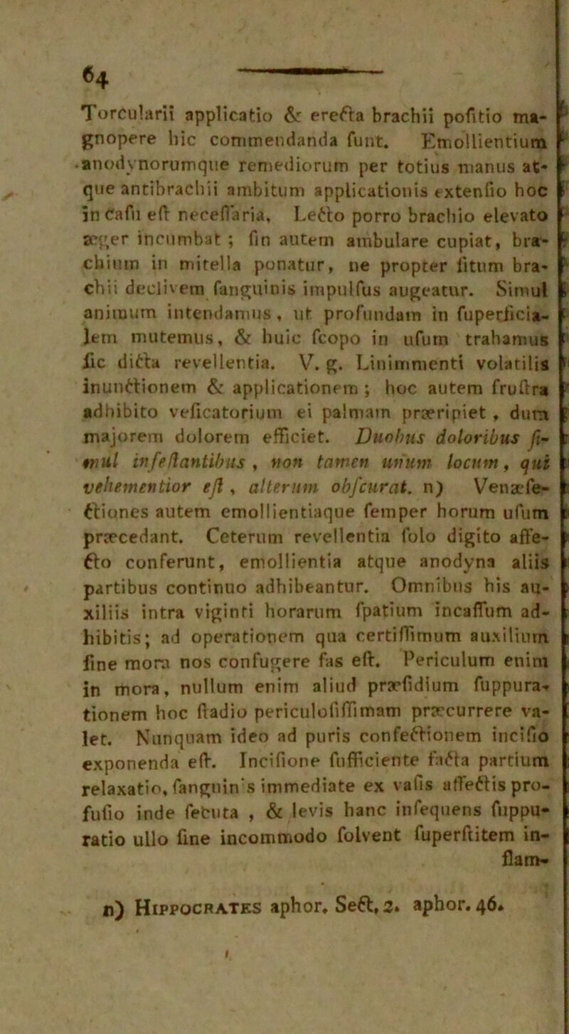 TorcuUmi applicatio &: erefta brachii pofitio m»- gnopere hie commendanda fuut. Emollientium ; -anodynorumque remediorum per totius manus at* r qne antibrachii ambitum application^ txtenlio hoc in Cafu eft neeefiaria, Letio porro brachio elevato seger incumbat; fin autem ambulare cupiat, bra- i chitun in mitella ponatur, ne propter iitum bra* ' chii declivem fanguinis impulfus augeatur. Simul anirnum intendanms, ut profundam in fupecfici*- e lem mutemus, & liuic fcopo in ufurn trahamus ' lie dirta revellentia. V. g. Linimmenti volatilis : inunttionem & applicationem; hoc autem fruftra ’ •dbibito veftcatorium ei palmain praeripiet , dutn niajorem dolorem efficiet. Duobjis doloribus fi- tnul tnfeflantibus , tton tamen unum locum, qut vehementior ejl, alteram obfeurat. n) Venafe- ftiones autem emollientiaque Temper horum ufum pnecedant. Ceterum revellentia folo digito affe- fto conferunt, emollientia atque anodyna aliis partibus continuo adhibeantur. Omnibus his au- xiliis intra viginti horarum fpatium incaflum ad* hibitis; ad operationem qua certiffimum auxilium fine mom nos confugere fas eft. Periculutn enira in mora, nullum enim aliud prafidium fuppura- tionem hoc ftadio periculofiftimam pracurrere va- let. Kunquam ideo ad puris confettionem incifio exponenda eft. Incifione fnfficiente fa<fta partiutn relaxatio, fanguin s immediate ex vaiis afleftispro- fufio inde fetuta , & levis hanc infequens fuppu- ratio ullo fine incommodo folvent fuperftitem in- flam-