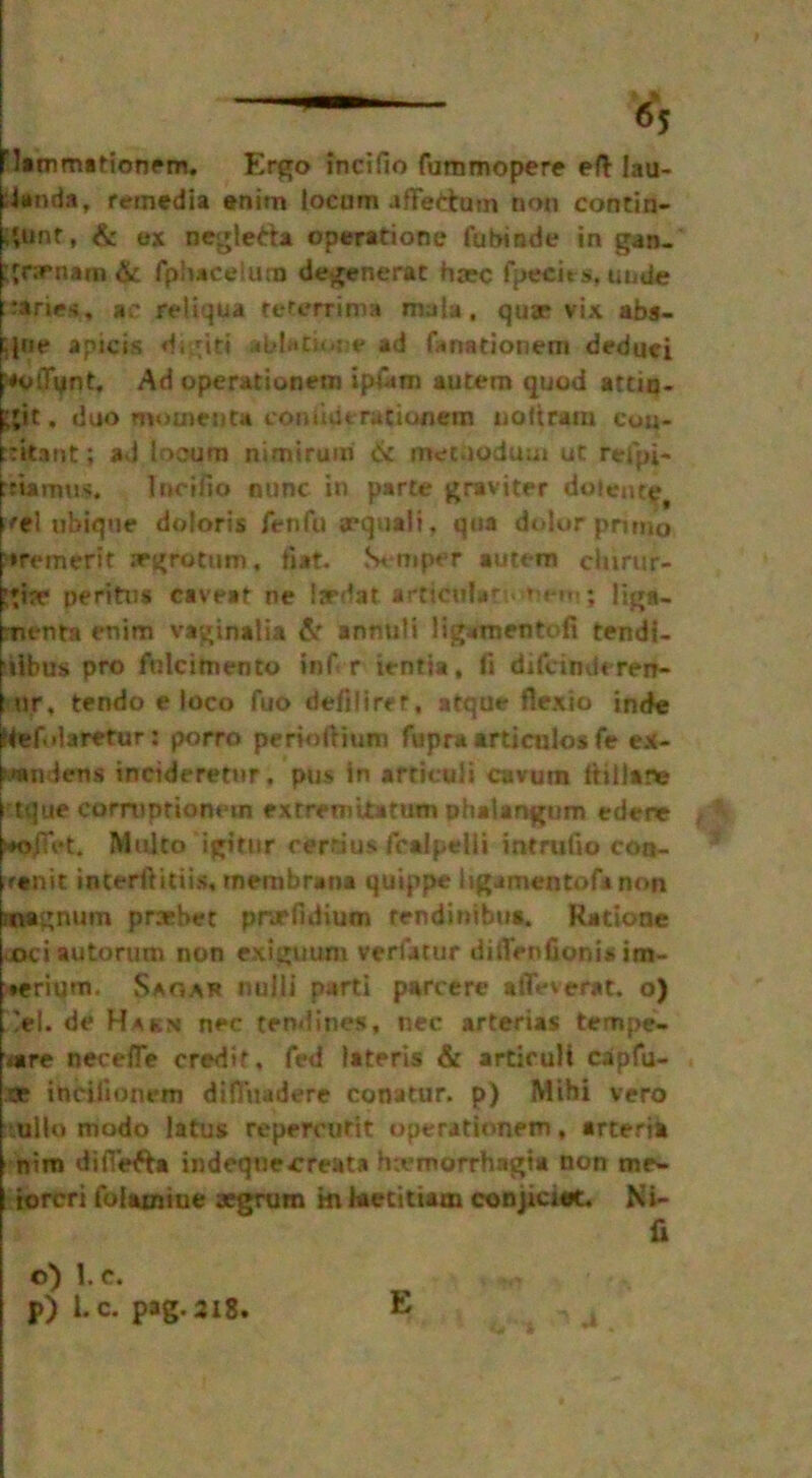 Flammationem. Ergo incifio furamopere eft lau- landa, remedia enim toenm afFetitoin non contin- ent , & ex neglefta operatione fubinde in gan- gnrnam & fphaceiurn degenerat ha:c fptfcits, unde varies, *c retiqua teterrima mala, quae vix abs- b|ne apicis digit! ablation* ad fanationem deduei p*otTynt, Ad operation*™ ip&m autem quod attiu- fgic, duo momenta eon due rati Ofiem noftram cou- bitant; ad locum nimirum 6c metaodum ut refpi- trismus. latino nunc in parte graviter doiente, Uel ubique doloris fenfu aequali, qua dolor pruno »remerit scrotum, tiat. Stamper autem chirujiv gire peritns caveat ne fardat articular nem; liga- ments enim vaginalia 6c annuli ligamentofi tendi- ilbus pro fulcimento inf r ientia, fi difcinderen- ur, tendo e loco fuo defiliret, atque flexio inde ‘tef.daretur: porro perioftium fupra articulos fe ex- joa miens incideretur, pus in articuli cavum Itillane i tque corrupfionem extremitatum phalangum edene Multo igitiir cerrius fcalpelii intrufto con- ranit interftitiis. membrane quippe ligamentofanon magnum prxrhet pnrlidium rendinibus. Katione oci autorum non exiguum veriatur ditTenfionisim- ♦erium. Sara* nulli parti parcere a fife v era t. o) >1. de Hakn nec tendines, nec arterias tempe- oire necefle credit, fed lateris & articult capfu- .tx ittHlionrm difluadere conatur. p) Mihi vero tullo mode latus repercutit operationem, arteria nim difiefta indeqnecrreata hcemorrhagia non me- iorcri folamiue aegrum m teetitiam conjiciet. Ni- fi 4 . o) 1. c. J>) tc. pag.218. E