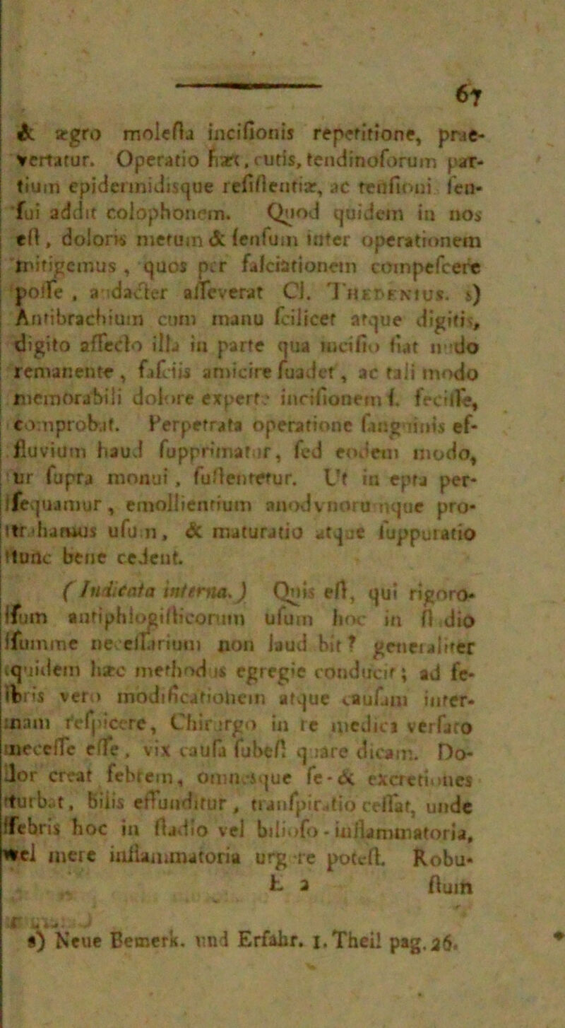 & argro moiefla inc i Hon is repefitione, prae- vertatur. Operatio nart, cuds, tendinoforum par- | tiunft epidermidisque refinemiar, ac tenfioui fen- ; *fui addit coiophonem. Quod quidem io no* til, dolorw merum& (enlum inter operatrontm j nurigcmits , quos per falci&tionetn compefcere ; pone , a idacier allcverat Ci. Tjtc&rKtv*. s) | Anfibrachium cum manu fciitcet arque digitis, digito affedo ilia in parte qua incifio fiat undo remanente , fafeiis amicire hiadef, tc tali modo | memorahiii dolore expert? inrifionemi. fed comprobaf. Berpetrata Opera Hone languiuis ef- | fluvium baud fapprunafur, fed eodctn modo, ; Ur fupra monui, fu/lenretur. Vt in epta per- ifequamur, emollienrium anodvnoru nque pro* ttr.'hatuus ulu n, & maturatio atqje fuppuratio (tunc bene cedent. (1 nditat a interm,J Qois eft, qui rignro* jfum antiphiogifbcontm ufum hoc in 0 dio ffumme neceiurium non laud hit? gctietaiirer «juidem hare method <s egregie conducif; ad fe- lons vero inodificatiohem afque vaufam inter- mam r'efjncerc, Cfiir rrgo in re medio verfaro uieoeflc effe , vix caufa fube/1 quire dicam. Do- dor creat febrem, Omik-sque fe-& exemiones rturb. t, Biiis etfunditur , tianfpir-tio ceflat, unde ffebris hoc in fljdio vel btliofo - inilammatoria, *el mere iniiammatoria urg re potefh Robu- h. a Hum AJafv*-'-*is ♦•*>* i .* i*4-rf* - • • ' a) Neue Betnerk. v.nd Erfahr. i.Thei! pag.a6*