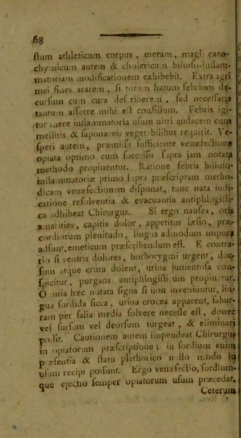 Hum athleticum corpus, meram, magi'caca^ r chymicum autem & chulericu.n biiiofo-milam* , matoriam moilificationem exhibebit. j.xtraagri mei fiiie.s ararem , fi tutu n harum febrium d*. ‘ cuiTum cum cura del' rtherem , fed necetlarp taarum a tier re mlhi eil confilium. Fcbris igi* tur mere iniiammatoria ufum nirri audacem cum mellitis & lapona eis veget'.bilibus fe.pjirit. Ve- , fperi autem, praemiifi fuftieieiite vcnadccliore opiata optimo cum licerfu fipra jam notatp i-nethodo propiueotur. Ratione febris bilioiq* iniiammatoria: primo lupra prxfcriptam metho- | dicam vensefeetioncm difpouat, tunc nata iiuii- cationc refolventia & evacuanfia antipUpgitU* t ca adliibeat Chirurgus. Si ergo uaufea, oris . a.nai ities, capitis dolor, appetitus htfio, pra> cordiorum pleuitudo, lingua admodum unpurf adfun%emeticum prarfcribendum ell. E contra* rjo fi ventris dolores, borborygmi urgent, do* fum atrjue crura dolent, urina jumentofa cone fucitur, purgans antiplilogifticum pcopiumr. 6 .,nia ha:c notata figna fi non inveniuntur, liiv gua fordida ficca, urina crocea apparent, fabur* ram per falia media folvere needle ell, donee vd luiTum vel deorfutn turgeat , & eliminarj po.lit. Cautionem autem impendeat Chirurguf in opiatorum praeferiptioue ; in fordium euiiq prafeutia dc dam pletho.ico n llo mbdo ia ubim recipt poiliint. Ergo veiwfecbo, fordium. oue eiectio femper opiatorum ufum praecedat. • Ceteruta