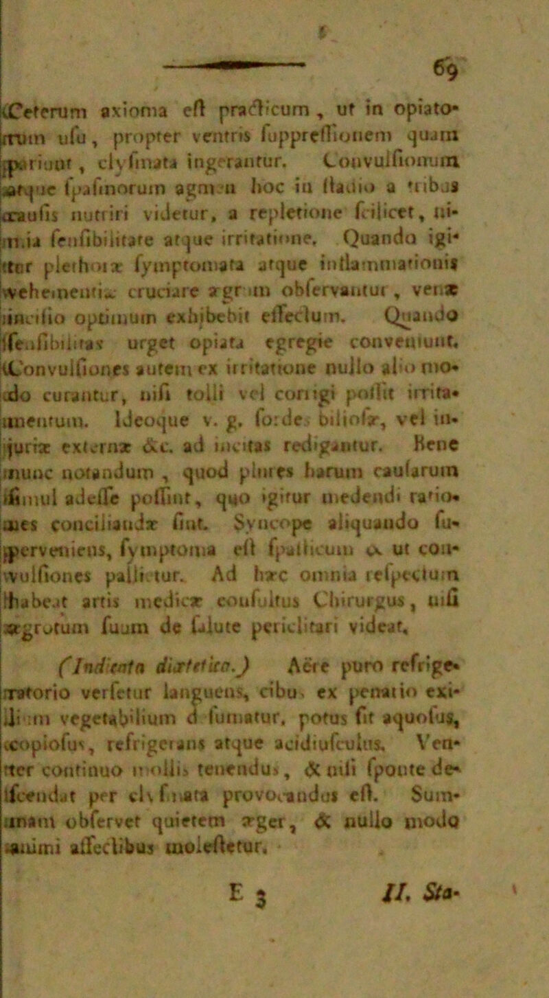 % tfeterum axioms eft pradicum , uf in opiato* xrutn u(u, propter ventris fupprcftionem quatn owriuut, clyfmata ingerantur. Couvulfiomim janquc rpafinorum agm u hoc ia ftadio a tribtis krauiis nutriri videtur, a repletione fcilicet, u»* juris fenfibiiitare atque irritation*. Quanda igi« !?tcr pierhoix fymptomata atque intlammatiouif vvehementi^ cruciare srgr »m obfervantur, ven* [itSciiio optimum exbjbcbit eftecium. Qaaado Menfibtiifas urget opiafa egregie convemuuf, tConvuifiones autem ex irritamme nuilo also mo* .do curaatur, nifi toiii vci corngi poftit urira* jimeutum. ldcoque v. g. fo:de biliofjr, vel in* jwrisc extras dc. ad n total redigantur. Kenc [inline notandum , quod p lines harum cauUrum ifimui adc-lTe poftint, quo igirur medeadi ra'io* aies conciiiauJx fiat. Syncope aliquando fu* igjerveiiicus, fvmptoma eft fpafticuiu ut con* mil Hones paftietur. Ad hxc omnia refpeduns jftiabeat artis mediae coufuitus Chirurgus, uifi jsrgrutum fuum de iaiute periclitari vidcat, (IndUntn dittttua.J Act e puro refrige* nretorio verfetur languens, dbu> ex penaiio exi* di itn veget*b'hum d fumatur, potus fit aquotus, xopiofm, refngcrans atque acidiufcuhts. Ven* rter continuo moiiis ten* nd its, & cnii Ipoute de* i&endat per clvfmatt provocandu* eft. Sum* iinam obfervet quietem arger, & nulio inodo isuimi aftedibus moieftetur. II, Sta•