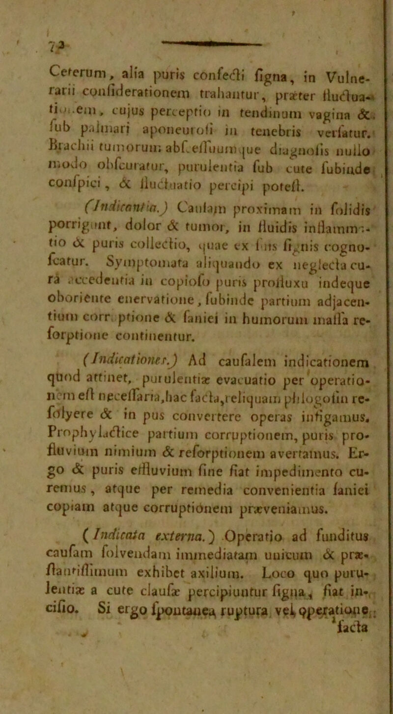 Ceferum, alia puris confetti figna, in Vulne* rarii conliderationem trahantur, prarter iluClua-* li M.em, cujus percepfio in tendinum vagina <5i, iiib palmar? aponeuiofi in tencbris vedatur. liiai.hu tumorun; abLefFuumque diugnoiis nulio modo ohfcuratur, purulentia fub cute fubinde conipici, Si jluct.uatio pereipi pote/1. (Jndicnnt'a.) Caiifam pro.vimam in foJidis porrigunt, dolor & tumor, in lluidis intkfntrr.* tio & puris colleCtio, quae ex I ns frgnis rogno* Icatur. Symptomafa aliquando ex negieCtacu- ra . cvedenfia in copiofo puris proliuxu indeque oboriente enervatione, fubindc partium adjacen* tium corr ptione & faniei in huinorum maila re* forptioue contmentur. ( fndicatio?ie.r.J Ad caufalem indicationem quod artinet, purulentia: evacuatio per operatic* Ik in e/1 npcelTarra.Iiac faclapeliquam plilogolln re- folyere & in pus convcrtere operas infigamus. Prophy lattice partium corryptionem, puris pro* flovitttn nimiuin & reforptionem avertainus. Er- go & puris effluvium fine fiat impedimento cu» remus, atque per remedia convenientia faniei copiam atque corruptionem pneveniamus. (Indieata externa.') Operatio ad funditus caufam folvendam iminediatam uuicuui & pra> flantiflimum exhibct axilium. Loco quo puru- lentiae a cute claufar percipiuntur figna, fiat in*, cifio. Si ergo fpomauea, ruptura vei»9peratiooa; facta