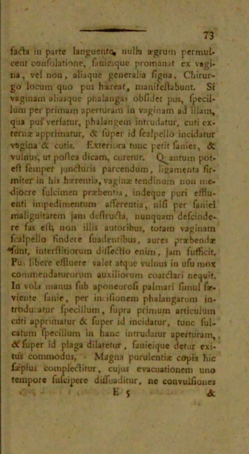 <CH . fada in parte languentt^ nulb argrum permul* cent eonf'olatione, fanicoque promanat ex vagi- na , vel non, aliaquc generalia figna. Chirur- go locum quo pus hx-reaf, manifeAabunt. Si vagiuain aliasque pnalangas obfiJet pus, fpecil- lum per primam aperturam in vaginam ad illam, qua pus verlatur, phalangem iniiudatur, curi ex- terna: apprimatur, & fdper id fca'pcllo incidatur vagina cutis. Exteriora tunc petit fauies, <5c vulnus, ut poAca dicam, curetur. Quantum pot- eA Temper jundurti parcendum, ligamenra fir- miter in his hxremia, vagina: fendinum non me- diocre tuicimen prsebentia, indeque puri efHu- enti impedimentum afferentia, nifi per faniei inalignitatem jam deAruda, nunquam defeinde- re fas eA* non illis antorihus, totarn vaginam fcalpello findetc fuadentibus, aures prxbendae ♦flint, interAitiorurn dilledio enim, jam fufficit. Pits libere effluere valet afquc vulnus in ufu mox commendaturorum auxiiiorum c oar dart ncquif. In vola inanus Tub aponeurofi palmari fimul far- viente fame, per iiuifionem phaiangarum in- trodurarur fpedllum, Tupra primum articuluin ctlti apprimatur & fuper id incidatur. tunc ful- catum fpeciilum in hanc intrudatur apeituram,, fuper id plaga dilatetur , fanieique detur exi- tus comtnodus, Magna puraientix ccrpia hie faepius compiedifur, cujus evacuationem uno tempore fuicipere dilfuaditur. ne convuifiones * * . E 5 <fc