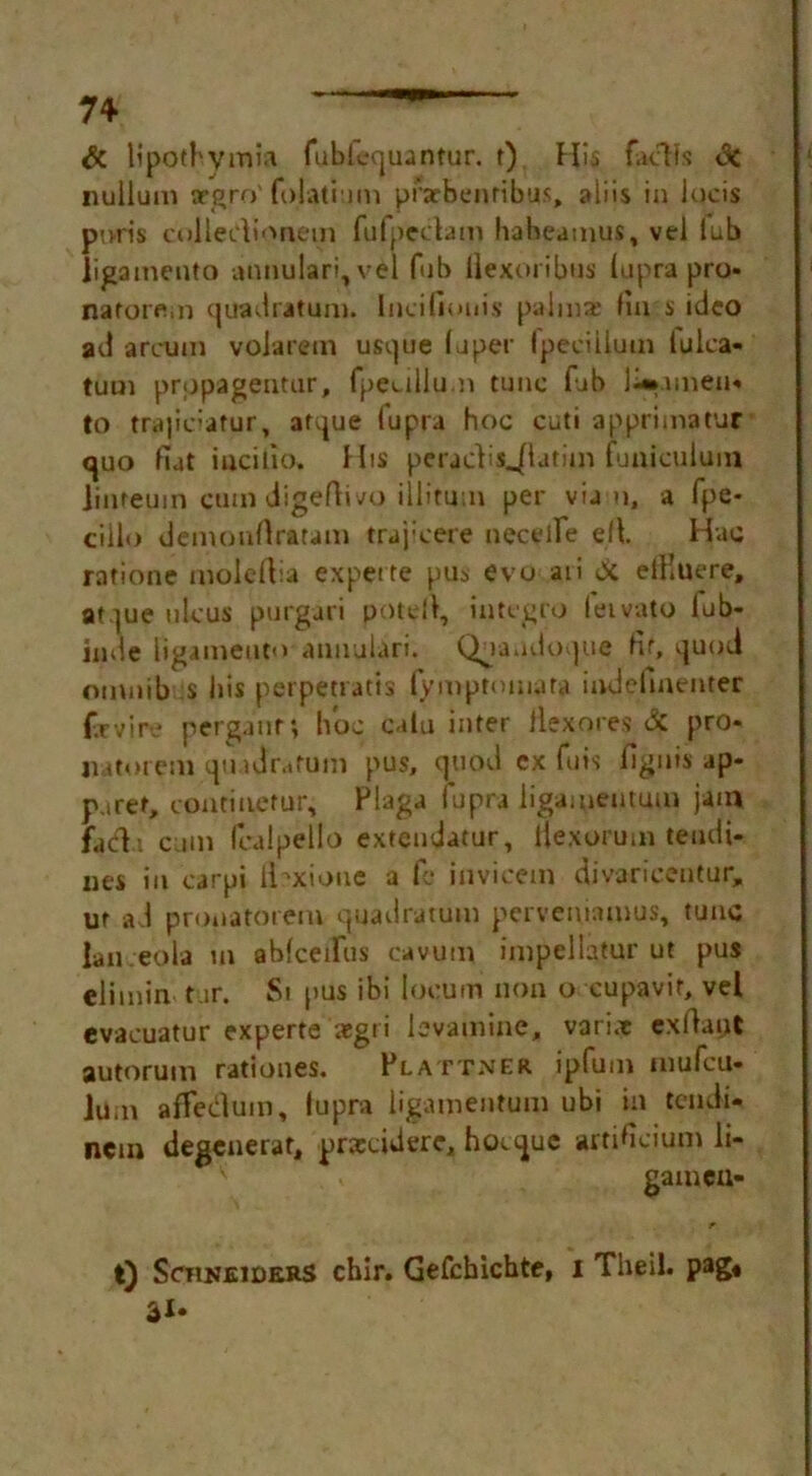 & lipotbvmia fubliequantur. f) His facHs <3c nullum trgro'folati im prarbenribus, aliis in Jucis puds colledioaem fufpedam habeamus, vel lub ligamento atinulari, vel fub ilexoribus lupra pro* naforem quadratum. Incifiouis palms fin s ideo ad arcum volarem usque (uper Ipeciilum lulca* tum prppagentur, fpedllpm tune fab l-».unen« to trajidafur, afque fupra hoc cuti apprimatur quo fiat incifio. His peraclis^latHn fuaiculuin jinteuin cum digeftivo illitum per via u, a fpe- cilio demonrtraram trajicere neceife ell Hac ratione moleftia expet te pus evo aii & elKuere, at ]ue ulcus purgari potell, in teg to leivato lub- inde ligamento annulari. Quandoque fit, quod omnib s bis perpetratis (ymptomata indefmenter f.rvire perganr; hoc calu inter llexores & pro* liatorem qindfatum pus, quod cx fuis fignis ap- plet, continetur, Flaga fupra ligameutum jam facl.t cam fealpello exteudatur, Hexorum teudi- nes in carpi ibxione a fe invicem divaricentur, ut ad pronatorem quadratum pervemamus, tunc lan eola m abfceifiis cavum impellatur ut pus elimin tur. Si pus ibi locum non o cupavit, vel evacuatur experte aegri levamine, vari.e exllaut autorum ratioues. Plattner ipfum mufeu- lum affedum, fupra ligameutum ubi in tendi- nein degenerat, prscidere, hoeque artificium li- gameu- r t) Schneiders chir. Gefchicbte, I Theil. pag«