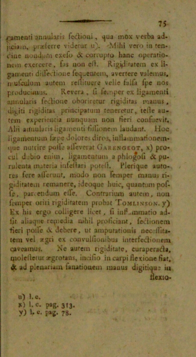 ranienti annularis Tedioui, qua mox verba ad- jiciam* praeferre videmr u). -Mihi vero in ten- din e uoudpfn exefo & corrupt© hanc operatio- iicm exercere, fas uon cfl, Rigid >atein ex li- garneuti dilledtioue Tequealem, avertere valemus. nufculum autetn rcdituere velle faifa fpe nos produciauus. Revera , U temper ex Iigamenti annularis feciione obariretur rigiditas manus» Rigid rigiditas priticipatum tenerctur, tcfie au- tem cxpcriemia uunquam non fieri coafuevit, Ain aUnukris Iigamenti fifiionem laudant. Hoc Jigameutuin lsrpe do lores diros, inllaiumarionem* que nutrire pofTL* aifevcut Garengeot, x) pro* cul djbio cnim, ligamentum a phlogoii & pu- ruleuta materia infefiari pqteO. Plerique auto- res fere all'eruuf, modo non Temper manus ri- giditatem remanere, ideoque liuic, quantum poT- fe, par. endum elle, Confrarium autcm, noil Temper oriri rigidifatcm probat Tomlinson, y) Ex his ergo coiligere licet, fi inP .mmatio ad- lit aliaquc repiedia uihil proficiant, feciionem fieri poile &. dchere, ur amputationis nec ilita- tem vei *gri ex convullionibuj interfedionem caveainus. Nc autem rigiditafe, curapcrada, tnolelietur argrorans, indfio in carpi fiexione fiat, & ad pieuarum laoatiouem mauus digitiqu: iu uexio- u) l.c, X) 1. c. pag. 3t3.