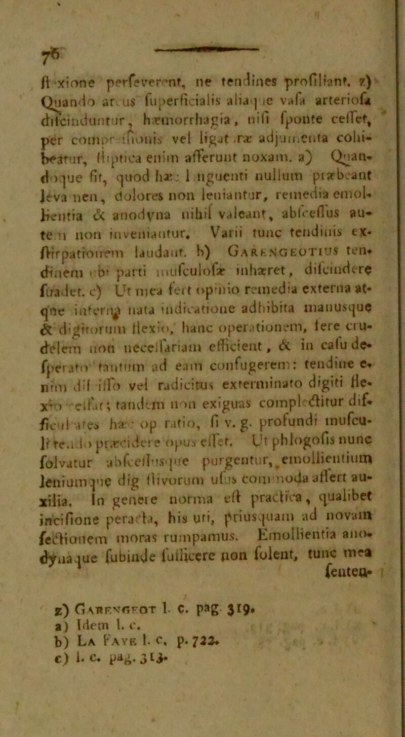 7® 11 xione p erf? ve rent, ne tendines profilfonf. 7) Quando ar us fuperficialis aliaq ic va!a arteriofa difcinduntur, Imnorrhagia, itifi fponte ceiTef, per compr ’fionis vel ligat .rae adjun.cnta colli- beatur, (liptica enim aflferunt noxam. a) Qnan- doque fit, quod ha*.: Lnguenti nullum pisrbeant Itva ncn, ciolores non leniantur, remedia emol- lieutia & anodvna nihil valeant, ablceflus au» ten non inveniautur, Varii tunc tendinis ex- (Hrpatfonrm laudauf. b) Gark.sgeotius ten* dmem » b* parti mufculofse inhatret, difcinderc firadet. c) LTt mea fert opinio remedia externa at- qne interi^ iiata tndivattoue adhibita manusque & digtrorum tiexio, banc operationern, lere cru- delem non necci&riam efficient, & In calude- fperato tantum ad earn confugerem: tendine e* Ifnn dil ilTo vel rudidtus exterminate digiti He- x’-> elfin; tandem non exiguas complcditur dif* ficul ate^ ha -op ratio, fi v. g. profundi mufeu- lt te.ido prareidere opus diet. Ut phlogofis nunc folvatur * abfeed'pie purgentiir^emollieuthim Jeniumpie dig divorum ufis com nodaallert au- xilia. In geneie norma ell pradica, qualibet incifione perada, his uri, priusquam ad nova in fedionem moras rumpamus. Emollientia ano- dynaque fubinde luihccrc non foleut, tunc mea feuteu- z) CiMtFvor-oT 1. c. pag 319. a) Idem l. c. f b) La F AYE 1. C, p. 722*