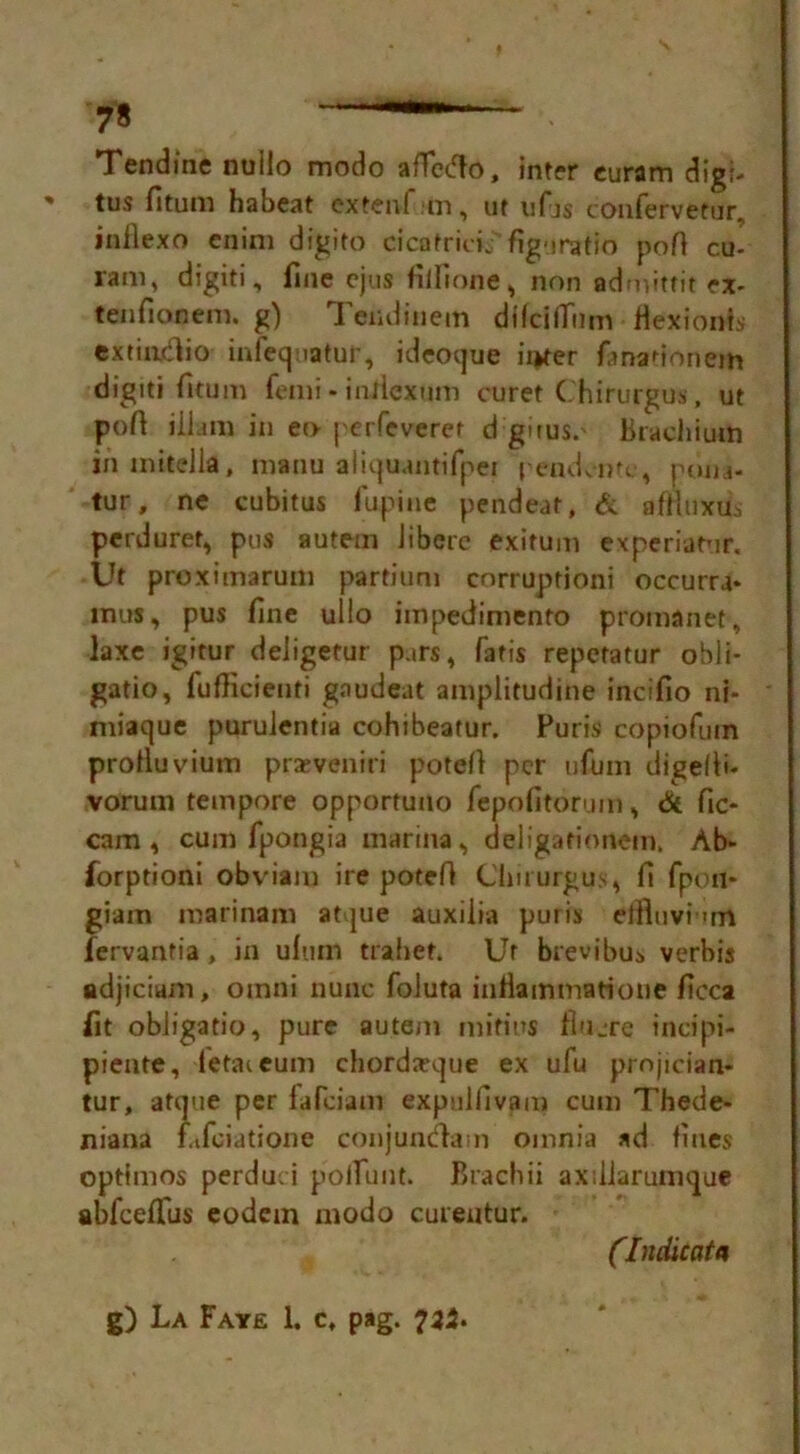 Tendme nullo modo aflctfo, inter euram digi- tus fitum ha beat extenl m, ut ufjs confervetur, inilexo enim digito cicafricij figuratio poll c.u- l'ain, digiti, fine cjus fiilione, non admittit ex- tenfionem. g) Tendinem difcilTiim fiexionls cxtiadio infequatur, ideoque ii>ter fmadonem digiti fitum fenii * infiexum curet Chirurgus, ut pofi ill a m in eo perfeveret d gnus.' Brachium inmitella, manu aiiquantifpei pendente , poiu- tur, ne cubitus lupine pendeat, & aflluxus perdurer, pus autem iiberc exitum experiatur. Ut proxitnarum partium corruptioni occurra* tnus, pus fine ulio impedimento promanet, laxe igitur deligetur pars, Tatis repetatur obii- gatio, fufficienti gaudeat amplitudine incifio nf- miaque puruientia cohibeatur. Furis copiofuin protluvium prxveniri potefi per ufimi digefii- vorum tempore opportuno fepofitorum, & fic- cam , cum Tpongia marina, deligafionein. Ab- forptioni obviam ire potefi Chirurgus, fi fpon- giam marinam atque auxiiia puris etfluvi un fervantia, in ulum trahet. Ur brevibui verbis adjicium, oinni nunc foluta infiammatione ficca fit obiigatio, pure autem mifius fiujre incipi- piente, fetateum chordatque ex ufu projician- tur, atque per fafciaui expelfivam cum Thede- niana fafeiatione conjuntftam omnia ad lines optimos perduci poiTunt. Brachii axiliarumque abfcefl'us eodem modo cureutur. (Indicat a g) La Faye 1. c, pag. 721.