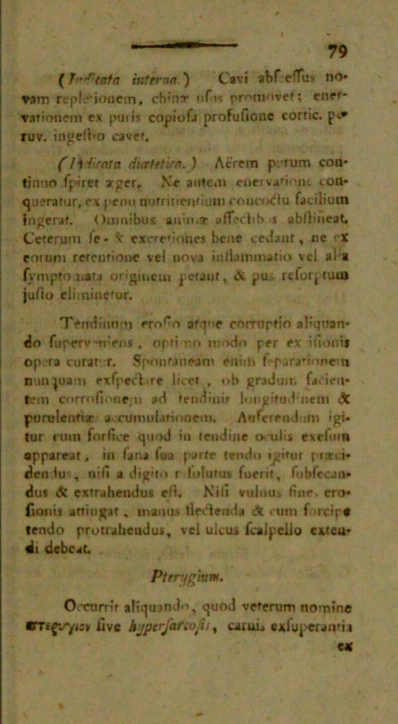 {J ,f,:tntn interna') Cavi abf eiTus no* vam repleionem, choir ufis promovet; ener- vation em ex pin is copiofa profufione cortic. p^* ruv. ingertto eavet. (I t {raja duet ft w a. ) Aerrm p rum con* tjnuo fpirer arger, \> antcm enervaftojit ton* q iterator, ex peon nufrinenmmj coueotftu fat-ilium Ingerar, Omnibus amn.r afTecbb s abftmeat, Ceteruin le* V excre* tones bene cedaur, ue ex eorom refen none vel nova inllammatio vel al t fymptojuata origincui petaut, & pu rcfoq turn jufto climine'ur. Tendinot) ero^o afqne corruptio aliqttan* do furerv rpens , op»ino modn per ex iiiontf op ra curat r. Sponuneam eniih I para'ione n nunjuam exfpeci<re licet , ob gradun. faden* tern corrofionejn ?d tendinis longifud'nem X purulenftr a cumuiafioncm. Aaferendom »gi- tur nnn forfice quod in teudine a ulis exefmn apparcaf, in lana lua parte tendo igifur pratct* denim, nifi a digito r lolutus fuerit, fubfecati* dus & extrahendus eft. Kill vulmu fine* ero* fionis afting.it * nvamis tledenda X cum f >rctp# tendo protraheudus, vel ulcus fcalpello exteu* di dcbcat. Pterygiuw. Ooenrrit itiquando, quod veterum nomine STtgirytev live kyptrfcttofii% caiui^ exfuperamia eat