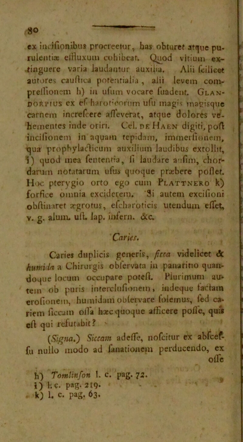 ex incifionibus procreetur, has obturef atque pu- rulentix elHuxmu cohibear. Quod vitiuai ex- tinguere V3ria laudantur auxilia. Alii fcilieet aufores cauAica potentiaiia , alii levem com- preilionem h) in ufum vocare fuadent. Glan- OORIMUS ex ef h arot’enrnm ulu mag is magisque carnem incrcfcere affeverat;, atque dolores ve- hementes inde oriri. Cel. he Haen digiti, poft 1 incifionem in aquam tepidam, inimerfionem, qua propbylaclicum auxilium laudibus extolht, 1) quod mea fen ten Ha, li laudare aufim, chor- darum notatarum ulus quoque priebere poflet. Hoc pterygio orto ego cum Plattnero k) forfiee omnia excidctem. ‘3i autern excifioni obAinaret argrotus, efcharoticis utendum elTet, v. g. alum, uA. lap. infern. &c. Caries. Caries duplicis generis, fmci videlicet <3c humiia a Chirurgis obl'ervata in panaritio quan- doque locum occtipare poteA. Plurimum au* tem ob puris inrerclufionem, indeque taclam erofionem, humidam oblervare foleinus, fed ca- riem ftccam olTa hxc quoque aflkere poA'e, qufs cA qui reiutabit? v (Signa.) Siccam adeflfe, nofcitur ex abfcef- fu nullo modo ad fanationem perducendo, ex olfe h) Tomlwfon 1. c. pag. 72. *) he. pag. 219. k) 1. c. pag. 63.