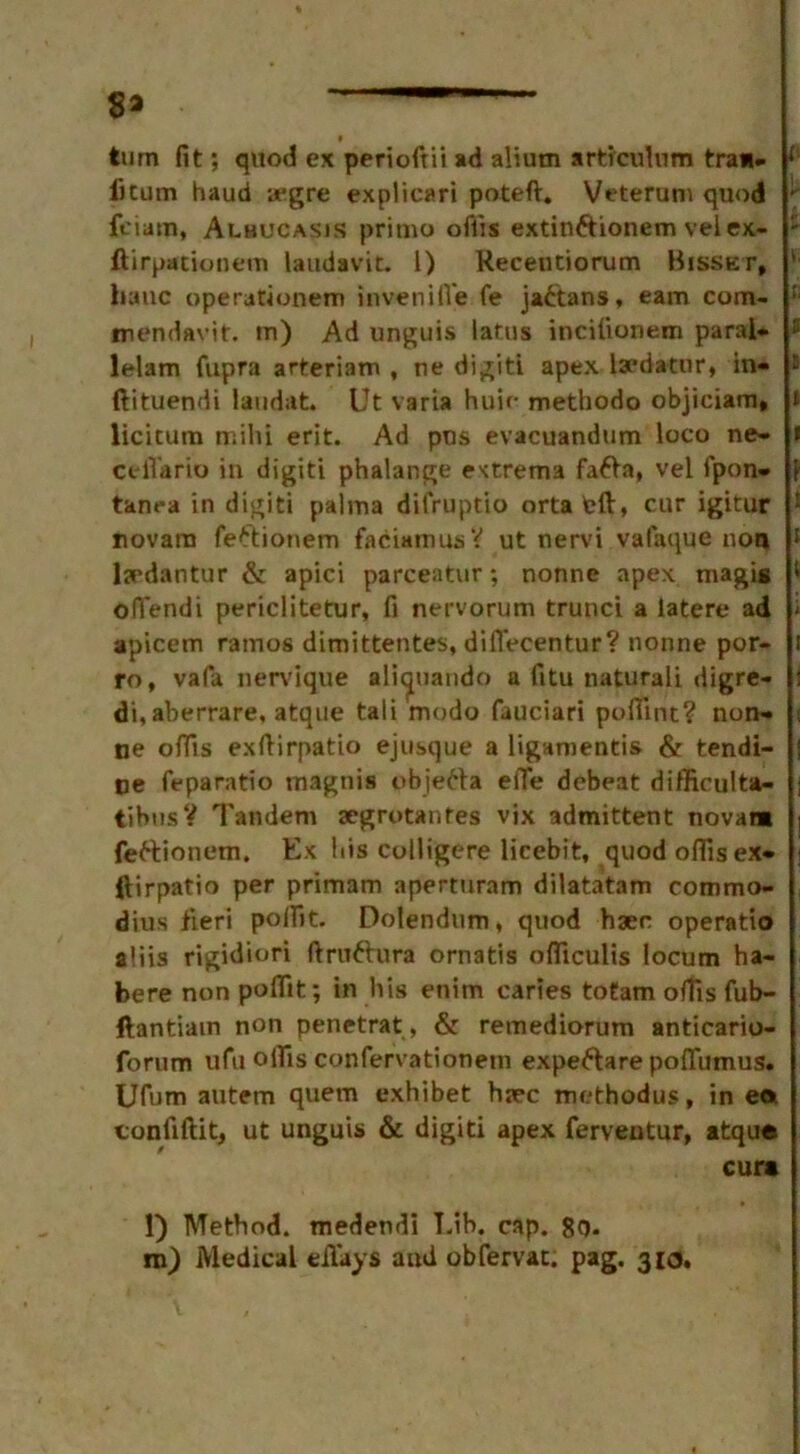 turn fit; quod ex perioftii ad alium artrculum tra*. *'■ iitum haud aegre explicari poteft. Veterum quod ; fciam, Alhucasis pritno ofiis extin&ionem velex- - ftirpacionem laudavit. 1) Recentiorum Bisset, ’ Itauc operationem invenifl'e fe ja£tans, earn com- I: mendavit. tn) Ad unguis latus incifionem parai* * lelam fupra arteriam , ne digiti apex laedatnr, in- s ftituendi laudat. Ut varia huie methodo objiciam* t licicum mi hi erit. Ad pus evacuandtim loco ne- t ceffario in digit! phalange extrema fafia, vel fpon- tanea in digiti palma difruptio orta eft, cur igitur 1 novara feftionem faciamusV ut nervi valaque non 1 lydantur & apici parceatur; nonne apex magis 1 oflendi periclitetur, fi nervorum trunci a latere ad - apicem ramus dimittentes, diflecentur? nonne por- i ro, vafa nervique alicpiando a fitu naturali digre- : di, aberrare, atque tali modo fauciari pofiint? non- •, ne offis exftirpatio ejusque a ligamentis & tendi- j ne feparatio inagnis objetta efie debeat difficult*- j tibusY Tandem segrotantes vix admittent novam i fe&ionem. Ex his colligere licebit, quod offis ex- ftirpatio per primam aperturam dilatatam commo- dius fieri polfit. Dolendum, quod haec operatio aliis rigidiori ftruttura ornatis ofliculis locum ha- bere non poffit; in his enim caries tofam offis fub- ftantiain non penetrat, & remediorum anticario- forum ufu offis confervationem expeftare poftiimus. Ufum autem quern exhibet haec methodus, in eft tonfiftit, ut unguis & digiti apex ferveutur, atque cure l) Method, medendi T.ib. cap. 8q.