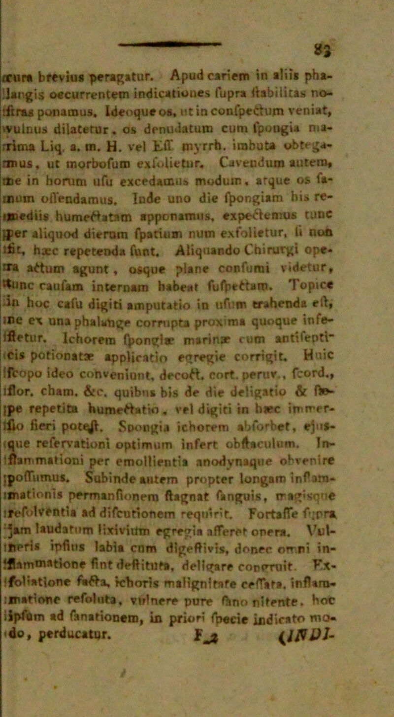 *2 rrur* brevius peragatur. Apudcariem in alii* pha- ilargis oecurrentem indicationes fupra ftabitiras no- rftras ponamus, Ideoque os, ut in confpettum veniat, ivulnus dilatetur. os denudatum cum fpongia mi- nima Liq, a. m. H. vel Eff myrrh, irabuta obtega- anus, ut morbofum exfolietur. Cavendum autero* ttie in horum ufu excedamus modum, arque os fa- mum olVendamus, Inde uno die fj>ongiam his re- imedtis humettatam apponamus, expe^temus tunc }jper aliquod dierum fparium nutn exfolietur, ii non ;fit, haec repetenda funt. Aliquando Chirurgi ©pe- ls’* adum agunt , usque plane confumi videtur, '^unc cautam internam habeat Topice iin hoc csfu digiti amputatfo in ufbcn trahenda eft, 5*>e ex una phalange corrupta proxima quoque infe- iftetur. Ichorem fyonglae marinae cum antiiepti- (Cis potionatae appliratio egregie corrigit. Huic ffcopo ideo cohveniunt, decoft, cort. perue,, fcord., iflor, cham. &c. quibus bis de die deligatio & ft»- jpe repetita humertatio. vel digiri in h«ec imrrer- j$o fieri pot^i, Spongia ichorem abforbct, eju»- <que refervatiom optimum infert obftaculum. In- immmaHoni per emollientia anodvnaque obvenire ;poflumus. Subindeantem propter longam in^am- jjnationis permanfionem ftagnat fanguis, iragisque ifefolventia ad difcutionem reqmrit. Fortafie fqpra Jam laudafum lixivium egregia afferet onera. Vtft- ifjpris ipfius labia cnm dlgeftivis, donee orrni in- ?j!ammatk)ne fint defHtufa, dellgare conoruit. F!x« !flali*tione fi»#a, Jchoris maiignirafe cefTata. inflarn- iinatione refolotn, vulnere pure fhno nlfente. hoc iipfom ad fanationem, in priori Tpecie indirat© mo. <do, perducatur. f jj {Jfl&J-