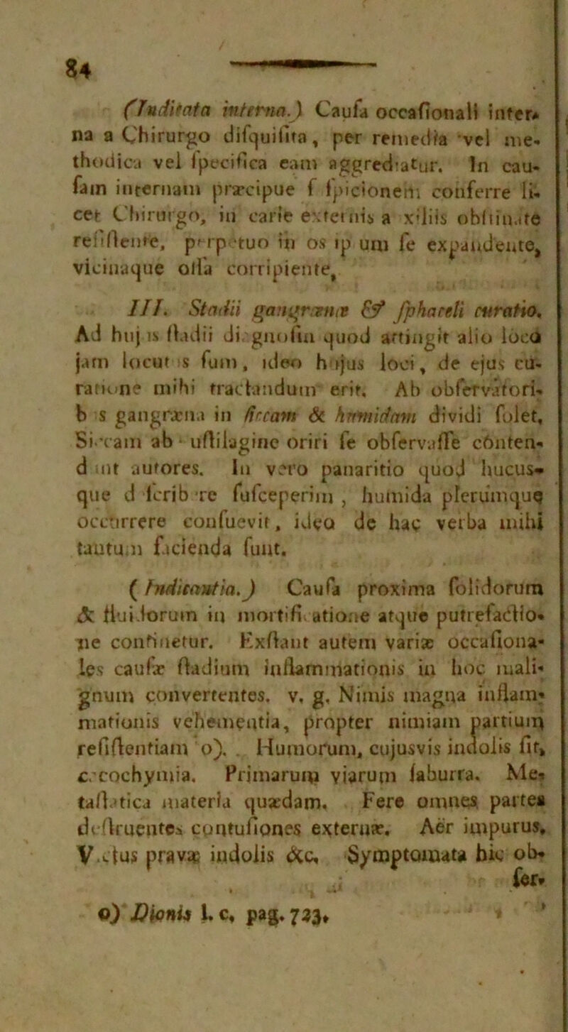 (JndUata interna.) Caufa occafionali inter* na a Chirurgo dif^uiilta, per remedia vei me- thodica vei Ipecifica earn aggred-atur. In cau- fain internam prarcipue f fpictonefti conferre li- cet Chirurgo, in carle extends a xUiis obftinitd refiftente, pn p -tuo in os ip uni fe expandente, viciuaque olla corrlpiente, III. Stadii gant*rcmt9 &f fphardi cnratio. Ad huj is rtadii di. gnofin quod artingit alio loco jam locut s Turn, ideo hojus loci, de ejus eu- ranune mihi fractandum erit. Ah oblVrvatori- b s gangrtena in dream Sc hnmidam dividi (diet. Si xain ab uftilagine oriri fe obfervafle chnten- d mt aufores. In vero panaritio quod luicus** que d lerib re fufeeperinj , humida plerumquq occtirrere confuevir, ideo de hae verba mihi tautu.n facienda funt. ( hiditantia.J Caufa proxima folidorum &. ttuidorum in mortiH atione atque putrefaclio* jie continefur. Exftant autem varias occafiona- les caulae fladium inllammationis in hoc mali- gnum convertentes. v, g. Nimis magna inilam* mationis vehementia, propter nimiam partium refiflentiam o). Humorum, cujusvis indolis fit* c.-cochymia. Primarum Yiarum laburra. Me* talbtica materia qusedam. Fere omnes. partea dcOruentes cpntuficmes externa?. Aer impurus, V-clus prav® indolis dec, Symptomata hie ob» fer* o) D'mU 1. c, pag. 733,