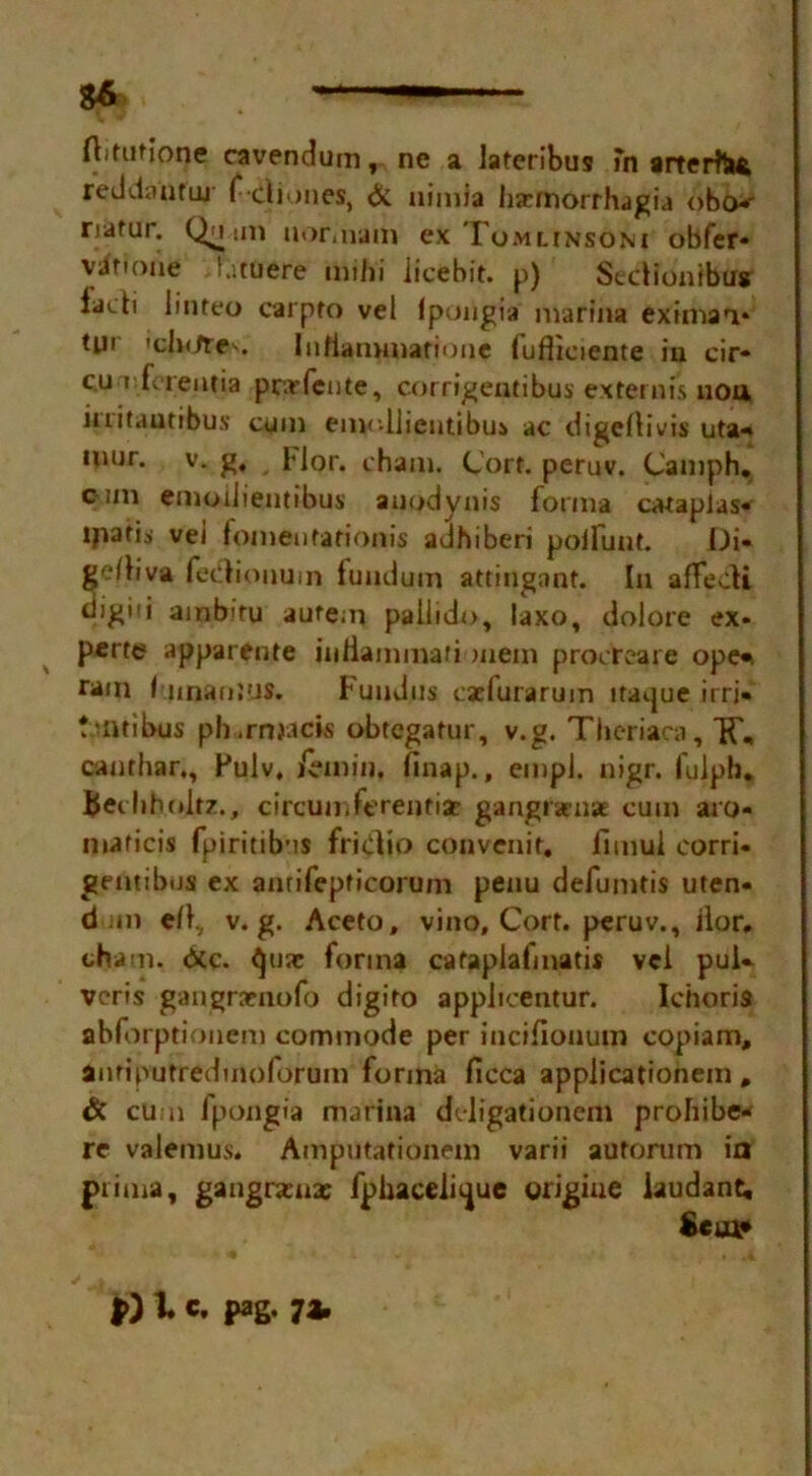 $6 — Aifutione cavendum, ne a iateribus fn arterfa* reddantuj I* cliones, & nimia haeTnorrhagia obo*' natur. Quun uor.nam ex Tomlinsoni obfer* v^fiofte l.ituere mihi licebit. p) Sedionfbus iacti linteo carpfo vel Ipongia marina eximan* tui 'clx/tes. Infiammatione lufliciente iu cir« cu t fcieiitia pc.rfeute, corrigentibus extemis nou kritautibus cum emollientibus ac digcllivis uta«* mur. v. g, __ FJor. chain. Cort. peruv. Cainph. cun emoilientibus auodynis forma caraplas* ijiatis vei fomentationis adhiberi poifunt. Di« geAiva fedionum lunduin attingant. In afFedi digiii ainb'ru autem pallido, laxo, dolore ex« perte apparente uiHammari mem procreat e ope* ram liman jus. Fundus csclurarum ifaijue irri- tmtibus ph.rmack obtcgatur, v.g. Tlieriaca, IF, caurhar., Pulv, Zemin, finap., einpJ. nigr. luiph. bedihnltz., circumferentisc gangtamae cum aro- maficis fpiritib’is fridio convenit. fimul eorri- geiitibus ex amifepficorum penu defumtis uten- dm e/I, v.g. Aceto, vino, Cort. peruv., ilor, chain, dec. ejuac forma cataplafmatis vei puU veris gangraenofo digiro applicentur. Ichoris abforptionem commode per incifionum copiam, anfiputredmoforum forma ficca applicationem , & cum fpongia marina ddigationcni prohibe* re valemus. Amputationem varii autorum ia piima, gangramx fphaceii^ue yrigiue iaudant, $*sa*