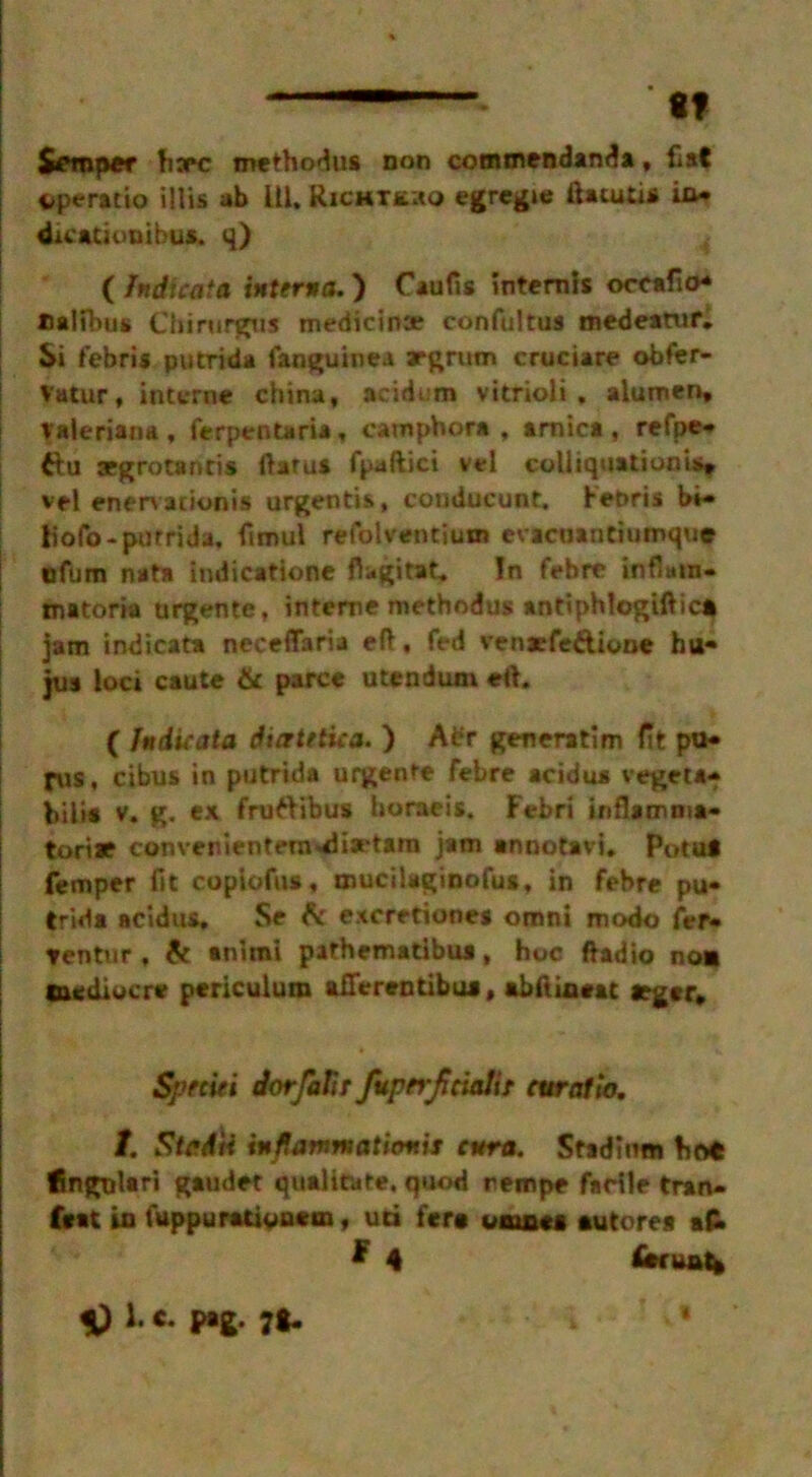tf Semper ha*c methodus non commendanda, Hat operatio illis ab 111. Richxu.ho egregie ftatutis in* dicatiuuihus. q) ( Indicata interna.) Caufis intends oceafio* Dalibus Cbirurgus medicina? confultus medeamr. Si febris putrida fanguinea argrtim cruciare obfer- Vatur, interne china, acidum vitrioli . alumen, Valeriana, ferpentaria, camphor*, arnica, refpe* &u aegrotantis ftaru* fpaftici vel colli q u a tionis* vel enen adonis urgentis, couducunt. Fenris bi- tfofo- putrida. fimul refolventium evacnantiumqu® tjfum nat* Indication* ftagitat. In febre inflmn- matoria urgente, interne metbodus andphlogiftic* jam indicata neceffaria eft, fed venacfe&ione htt- jus loci caute & parce utendum eft. ( Indicata diatetica. ) Abr generatim fit pu- fits, cibus in putrida urgente febre acidus vegeta* bill* v. g. ex fruttibus horaeis. Febri inflamnia- toriae convenientenwiiaetam jam annotavi. Potut Temper fit copiofus, mucilaginofua, in febre pu- trid* acidus. Se 6c excretiones omni modo fer- tentur, & anirai pafhematibua, hoc ftadio non mediocre pericuium aflerentibu*, abftineat rger. Speciei dorfaTir fuptrjiciedit curatio. t. Stcd'ri inflamnaticmis enra. Stadium hot lingulari gaudet qualitate. quod rempe facile tran- feat in fuppurativaem, uci fera wmaes auto res afr * 4 ieruut* 1. c. pag. 71.