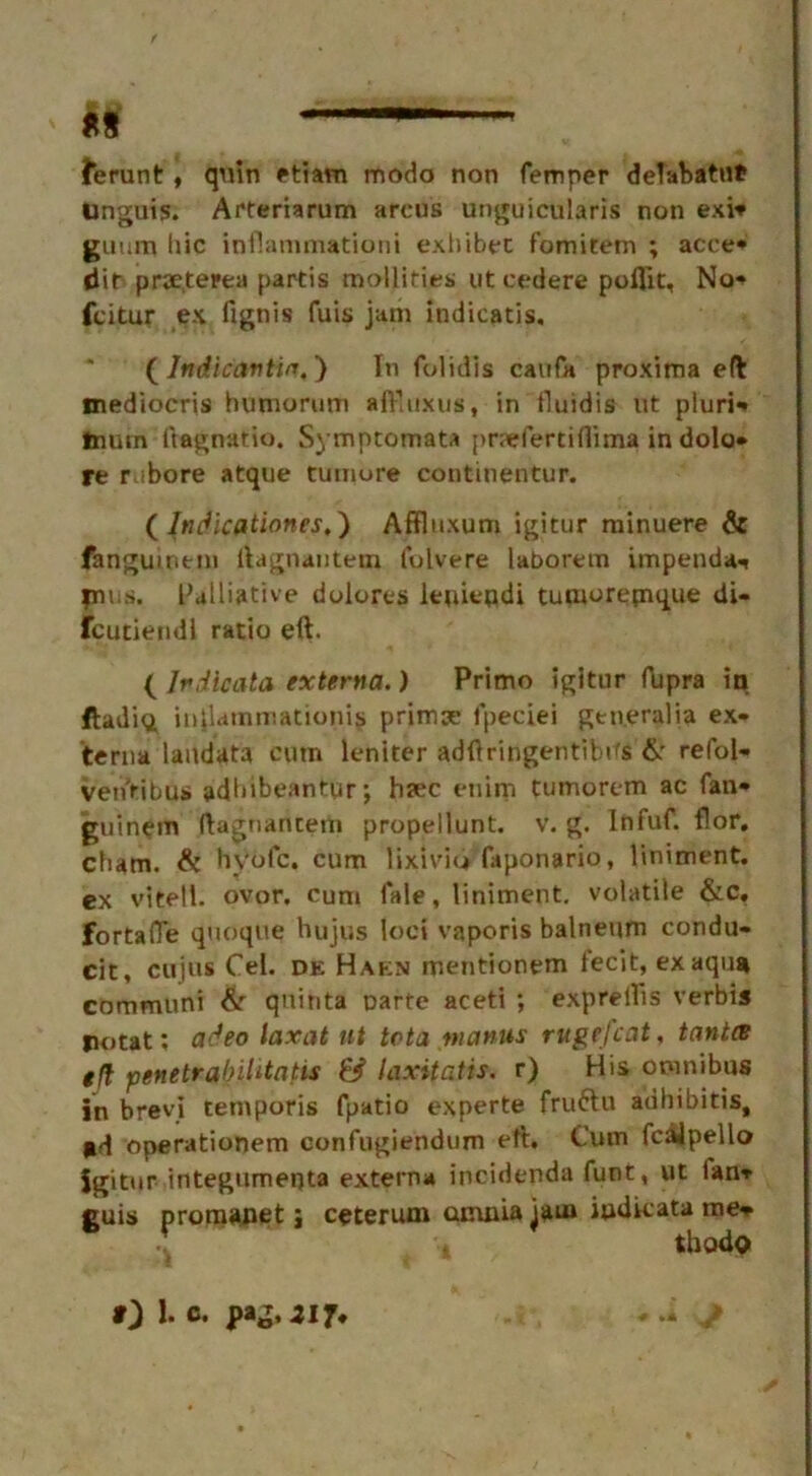 *s —— ferunt , quin etiam mode non Temper delabatnt Unguis. Arteriarum arcus unguicularis non exi* guum hie inflammation! exhibet fomitem ; acre- dir prseterea partis mollifies ut cedere poflit, No* feitur ex fignis fuis jam indicatis, ( Indicavtin.) In folidls caufa proxima eft mediocris humorum afTuxus, in fluidis lit pluri- tnum ftagnatio. Symptomata pnefertillima in dolo- re r.ibore atque tumore continentur. ( Itidicationes,') Affluxum igitur minuere & fanguiritm ftagnantem lulvere laboretn impend** plus. Palliative dolores iepiepdi tutnorepique di- fcutiendl ratio eft. ( Irdlcata externa.) Primo igitur fupra in ftadi<i inflammationis primx fpeciei gtneralia ex- terna landata cum leniter adftringentibifs &• refol- veiTribus adbibeantur» haec etiirn tumorem ac fan* guinem ftagnantem propellunt. v. g. Infuf. flor. clum. & hvofe. cum lixiviu faponario, liniment, ex vitell. ovor. cum fale, liniment, volatile &c. fortafle quoque hujus loci vaporis balneum condu- cit, cujus Cel. de Haen mentionem fecit, exaqu* communi &r quinta parte aceti ; exprelTis verbis potat: adeo laxat nt teta manus rugefcat, tant(B eft penetrabihtntis & laxitatis. r) His omnibus in brevi tetnporis fpatio experte fruftu adhibitis, sd operationem eonfugiendum eft. Cum fcalpello igitur integumepta externa irveidenda funt, ut lan* guis promanet; ceterum omnia jam iudicata me* thodo