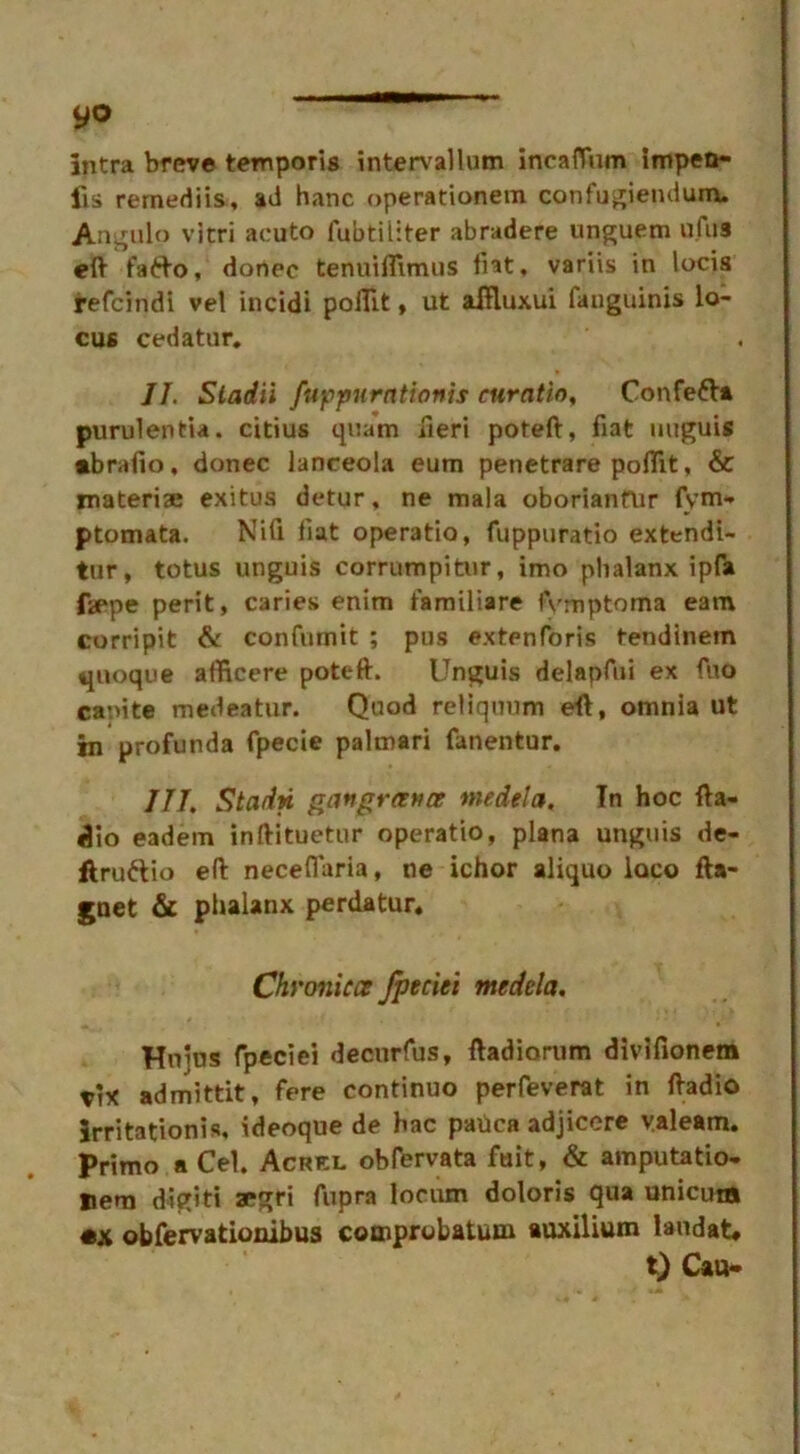 yo intra breve temporis intervallum incafThm impen- ds remediis, ad hanc operationem confugiendum. Angulo vitri acuto lubtiliter abradere unguem ulus eft fa6to, donee tenuiflimus fiat, variis in locis refeindi vel incidi pofllt, ut aftluxui fanguinis lo- cus cedatur. JI. Stadii fuppurntionis curntio, Confe&a purulentia. citius qnam fieri poteft, fiat unguis •brafio, donee lanceola eum penetrare pofllt, & materise exitus detur, ne mala oborianfur fym* ptomata. Nifi flat operatio, fuppuratio extendi- tur, totus unguis corrumpitur, imo phalanx ipfa faepe perit, caries enim familiare fvmptoma earn corripit & confiimit ; pus extenforis tendinetn quoque afftcere poteft. Unguis delapfui ex fuo ca-ute medeatur. Quod reliquum eft, omnia ut in profunda fpecie palmari fanentur. III. Stadn gangrance medela. In hoc fta- dio eadem inftituetur operatio, plana unguis de- ftru&io eft neceflaria, ne ichor aliquo loco fta- gnet & phalanx perdatur. Chvonicce Jpeciei medela. Hnius fpeciei deourfus, ftadiorum divifionem x'}X admittit, fere continuo perfeverat in ftadio Irritationis, ideoque de hac pauca adjicere valeam. Primo a Cel. Acrkl obfervata fuit, & amputatio- Hem digiti aegri fupra locum doloris qua unicum obfervationibus comprobatum auxilium laudat* t) Cau-