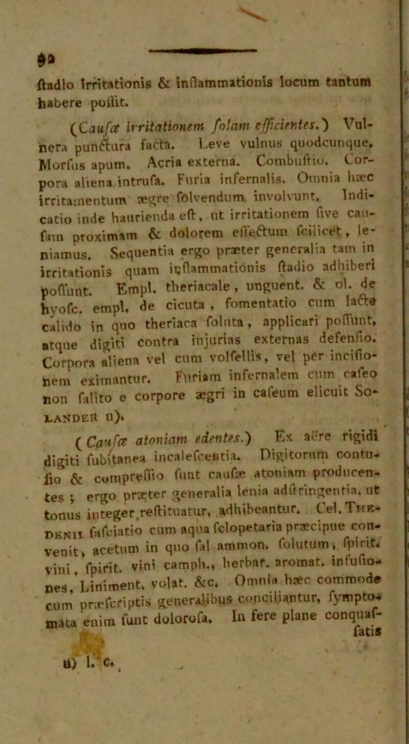 $9 ftadlo Irritationis & inflammationis locum tantum habere poilit. (Cau/iz irritationem folam efficietites.) Vul- hera punttura fatta. Leve vulnus quodcunque, Morfus apum, Acria externa. Combuftio. Cor- pora alien a intmfa. Furia infernalis. Omnia hsec irritamentum aegre folvendum involvunt. Indi- cate inde hauriendaeft, ut irritationem five cau- fam proximam & dolorem effeftutn fciiicet, le- niamus. Sequentia ergo praeter generalia tam in irritationis quam icflammationis fladio adhiberi poflunt. Empu theriacale, unguent. & ol. de hyofc. empl, de cicuta , fomentatio cum latte Cali-do in quo theriaca foluta, applicari poflunt, atqne digit! contra injurias externas defenflo. Corpora aliena vel cum volfellis, vel per incifio- tiem eximantur. Fnriam infernalem cum cafeo non falito e corpore aegri in cafeum elicuit Sq- uander «)» ( Caufce atoniam edentos.) Ex a Are rigidi digiti fubitanea incalefceBtia. Digitorum contu- lio & cumpreflio foot caufe atoniam producen- tes ; ergo prteter generalia lenia adflringentia. ut tonus integer reftituatur, adhibeantur. Cel.THE- dknii fafciatio cum aqua fclopetaria prjecipue con- venit , acetutn in quo fal ammon. folutum, fpirit. vini fpirit. vini camph., berbar. aromat. intufio- nes,’ Liniment, volat. &c. Omnia hate commode cum pnrfcriptis generalibus conciliantur, fympto- mata enira funt dolorofa. In fere plane conquaf-