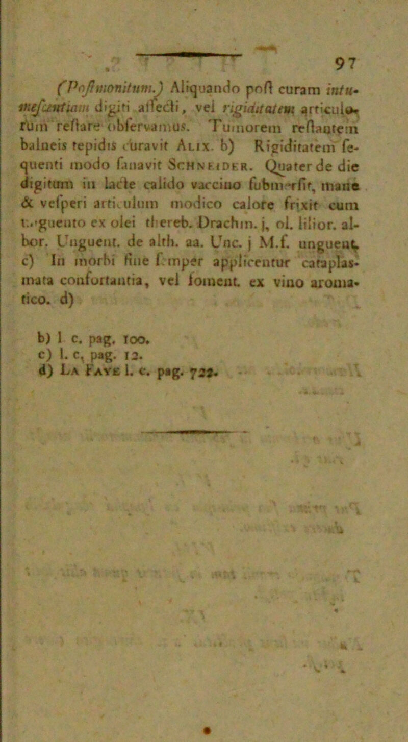 (Pofhnonitum/) Aliquando pofl curam intu* Mtfc/ntiam dijgiti ailed?, vei rigiditatem arrjcuU* rbm reftare obfervamus. Tu'inorem reflantem balucis repidiS curavit Alix. b) Rigiditatem fe- quenti modo fanavit Schnhdkr. Quaterde die dtgitum in lade caiido vaeciuo futsm *rfit, mane <5c vefperi artkulum modico calore frixtt cum i.»guento ex olei thereb. Drachm, j, oi. lilior. al- hor. Unguent, de a 1th. aa. Unc. j M.f. unguent c) In morbi fine frtnper applicentur cafa plas- ma t a confortantia, vel ioment. ex vino aroma- tico. d) b) 1 c. pag. too. c) 1. c, pag. i3. 4) La Faye l. c. pag. 727.