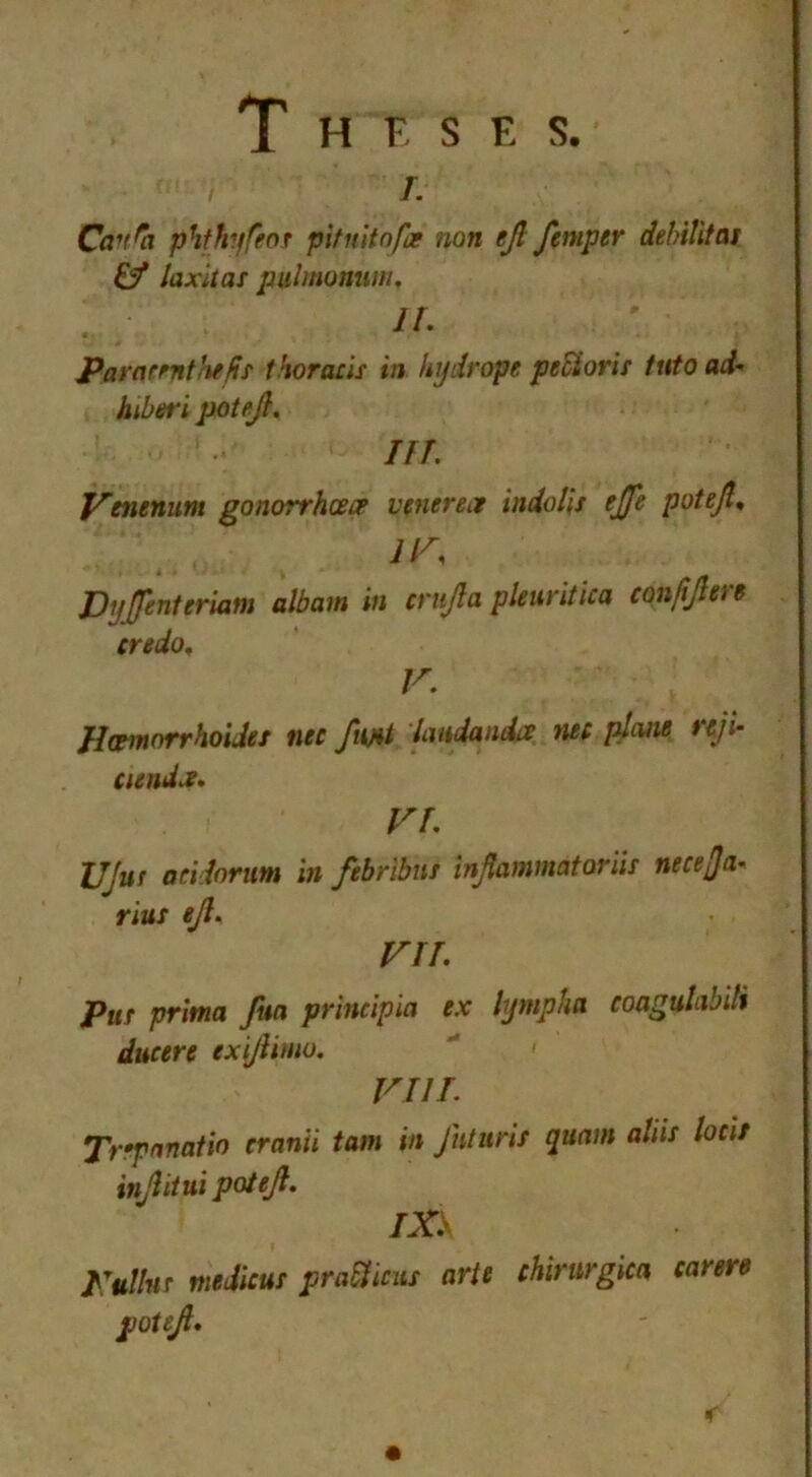 Theses. i. Cancel phfhyfeot pit nit nfa non ejl femper delAUtas £f laxitas pulmonum, IL 4 Para rent Jiffs thoracis in hydrope peEioris tuto ad- hiberi potejl, nr. Venenum gonorrhoea venerea indolis effe potejl, IV, Dyffenteriam album in crujla pleuritica confijlen credo, V. Hcemorrhoides nec fmt latidandcc nec plane nji- cienda. VI, UJus acidorim in fibrtbui injlammatoriis nece/Ja« rius ejl, VII. Pus prima fun principia ex lympka coagvlabili dueere exijlimo. VIIL Trfpnnatio cranii tam in Jhturis qunm aliis locit injlitui potejl. IXE Kullns medicus praElicus arte chinirgm came potejl.