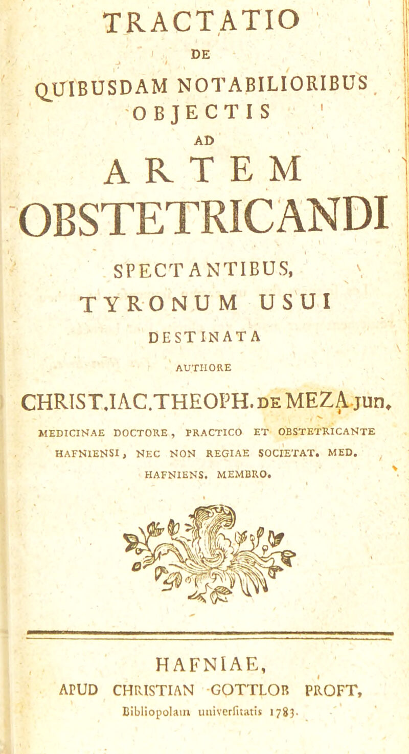 TRACT.ATIO I DE t Q_UIBUSDAM notabilioribus . -OBJECTIS AD A R T E M OBSTETRICANDI SPECT ANTIBUS, TYRONUM USUI DESTINATA - I ' AUTIIORE CHRIS T.I AC.THEOPH. de MEZ Ajuti. MEDICINAE DOCTORE , PRACTICO ET OBSTETRICANTE HAFNIENSI, NEC NON REGIAE SOCIETAT. MED. HAFNIENS, MEMBRO. HAFNIAE, APUD CHRISTIAN GOTTLOR PROFT, Bibllopolaiu imivcrfitatis 1783-