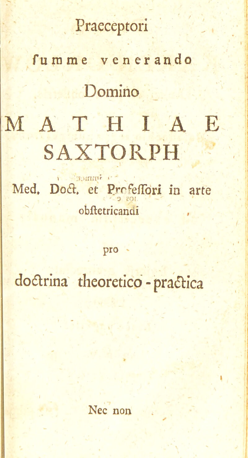 Praeceptori ' fuinme venerando Domino M A T H I A E SAXTORPH N 1 '■'T.unrp*^ Med» Do(3:. et PjrfefTori in arte ' -J SOI obftetricandi , pro dodlrina theoreticd - pradlica Nec non