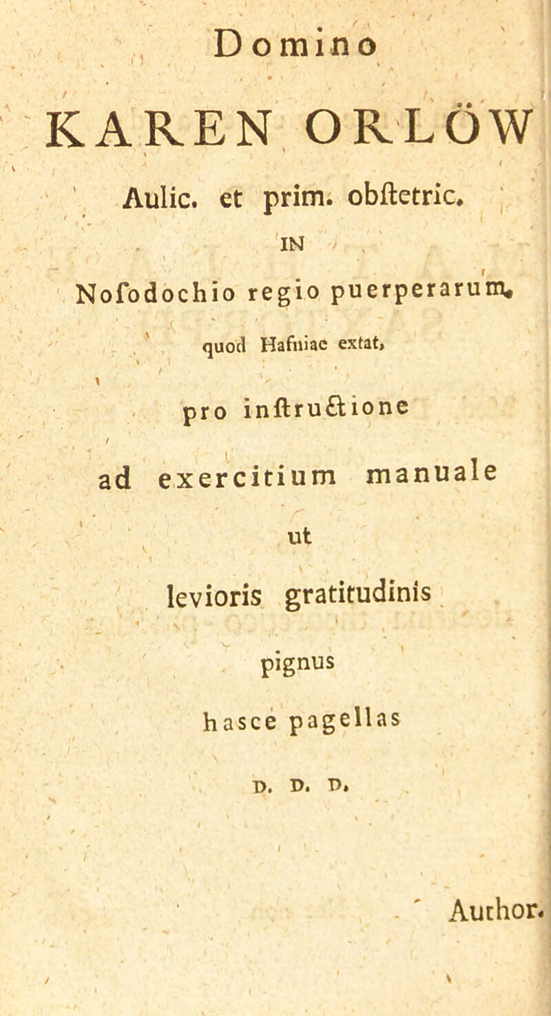 D omino ; ^ I J » KAREN ORLOW t ' Aulic. €t prim, obftetric. j * ■ ■ . 'in / . ' ' Nofodochio regio puerperarum. . - . ' , quod Hafuiac extat> / \ pro inftru£Uone f ad exercitium manuale 1 levioris gratitudinis - ’■ ' • ' ... ' « pignus hasce pagellas D. D. T>» - ' Author.